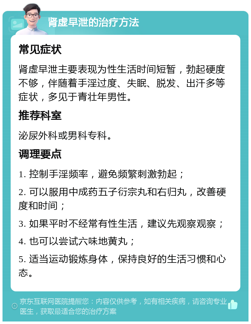 肾虚早泄的治疗方法 常见症状 肾虚早泄主要表现为性生活时间短暂，勃起硬度不够，伴随着手淫过度、失眠、脱发、出汗多等症状，多见于青壮年男性。 推荐科室 泌尿外科或男科专科。 调理要点 1. 控制手淫频率，避免频繁刺激勃起； 2. 可以服用中成药五子衍宗丸和右归丸，改善硬度和时间； 3. 如果平时不经常有性生活，建议先观察观察； 4. 也可以尝试六味地黄丸； 5. 适当运动锻炼身体，保持良好的生活习惯和心态。