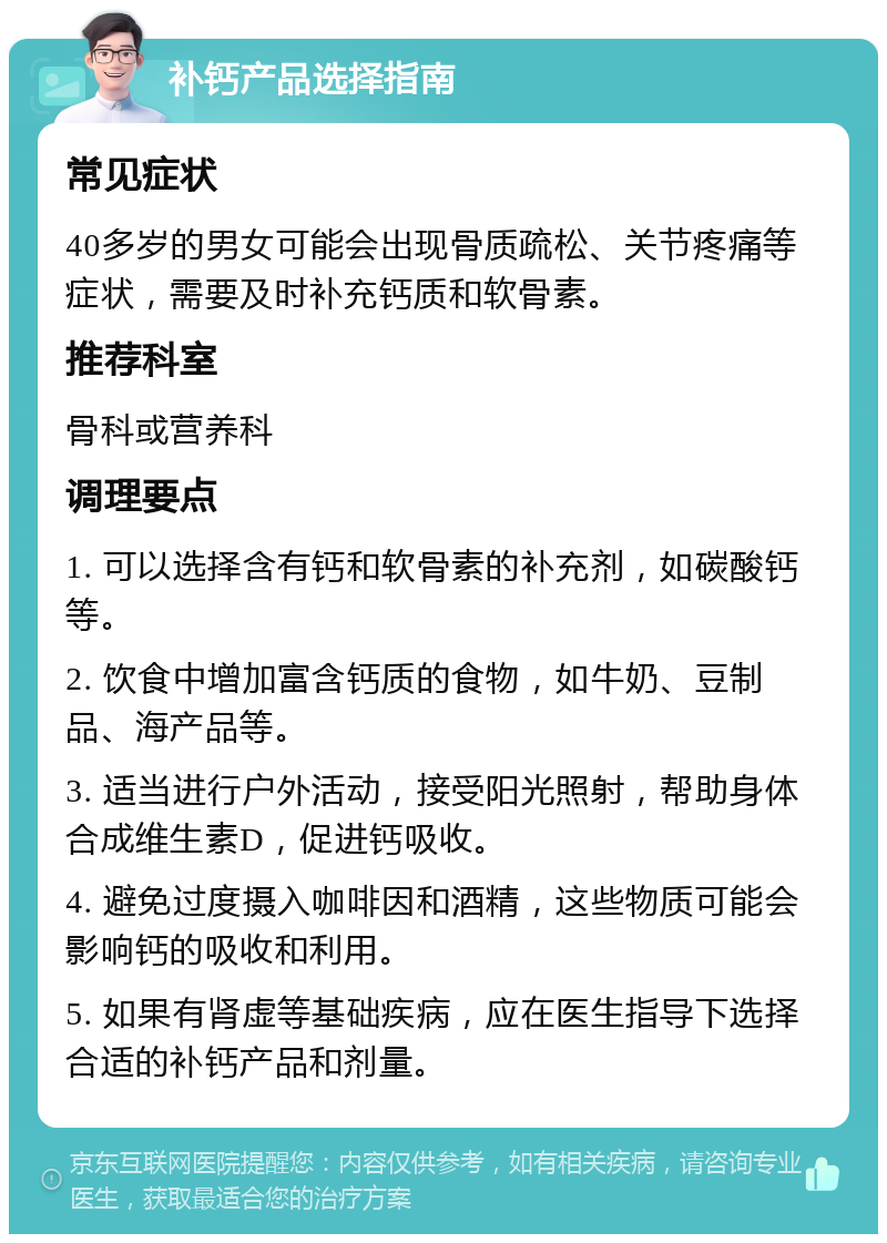 补钙产品选择指南 常见症状 40多岁的男女可能会出现骨质疏松、关节疼痛等症状，需要及时补充钙质和软骨素。 推荐科室 骨科或营养科 调理要点 1. 可以选择含有钙和软骨素的补充剂，如碳酸钙等。 2. 饮食中增加富含钙质的食物，如牛奶、豆制品、海产品等。 3. 适当进行户外活动，接受阳光照射，帮助身体合成维生素D，促进钙吸收。 4. 避免过度摄入咖啡因和酒精，这些物质可能会影响钙的吸收和利用。 5. 如果有肾虚等基础疾病，应在医生指导下选择合适的补钙产品和剂量。