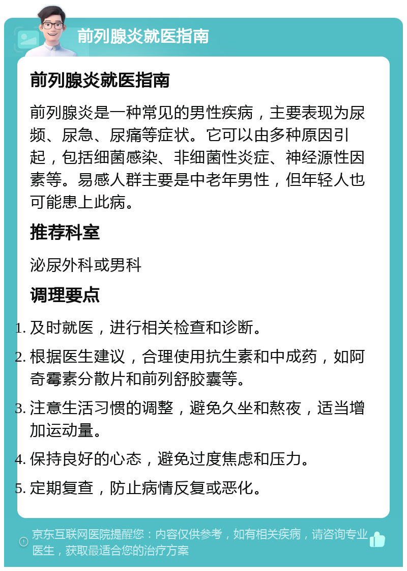 前列腺炎就医指南 前列腺炎就医指南 前列腺炎是一种常见的男性疾病，主要表现为尿频、尿急、尿痛等症状。它可以由多种原因引起，包括细菌感染、非细菌性炎症、神经源性因素等。易感人群主要是中老年男性，但年轻人也可能患上此病。 推荐科室 泌尿外科或男科 调理要点 及时就医，进行相关检查和诊断。 根据医生建议，合理使用抗生素和中成药，如阿奇霉素分散片和前列舒胶囊等。 注意生活习惯的调整，避免久坐和熬夜，适当增加运动量。 保持良好的心态，避免过度焦虑和压力。 定期复查，防止病情反复或恶化。