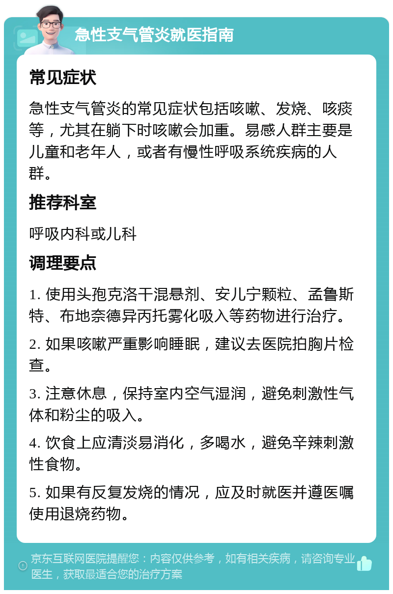 急性支气管炎就医指南 常见症状 急性支气管炎的常见症状包括咳嗽、发烧、咳痰等，尤其在躺下时咳嗽会加重。易感人群主要是儿童和老年人，或者有慢性呼吸系统疾病的人群。 推荐科室 呼吸内科或儿科 调理要点 1. 使用头孢克洛干混悬剂、安儿宁颗粒、孟鲁斯特、布地奈德异丙托雾化吸入等药物进行治疗。 2. 如果咳嗽严重影响睡眠，建议去医院拍胸片检查。 3. 注意休息，保持室内空气湿润，避免刺激性气体和粉尘的吸入。 4. 饮食上应清淡易消化，多喝水，避免辛辣刺激性食物。 5. 如果有反复发烧的情况，应及时就医并遵医嘱使用退烧药物。