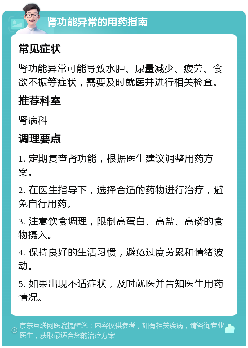 肾功能异常的用药指南 常见症状 肾功能异常可能导致水肿、尿量减少、疲劳、食欲不振等症状，需要及时就医并进行相关检查。 推荐科室 肾病科 调理要点 1. 定期复查肾功能，根据医生建议调整用药方案。 2. 在医生指导下，选择合适的药物进行治疗，避免自行用药。 3. 注意饮食调理，限制高蛋白、高盐、高磷的食物摄入。 4. 保持良好的生活习惯，避免过度劳累和情绪波动。 5. 如果出现不适症状，及时就医并告知医生用药情况。