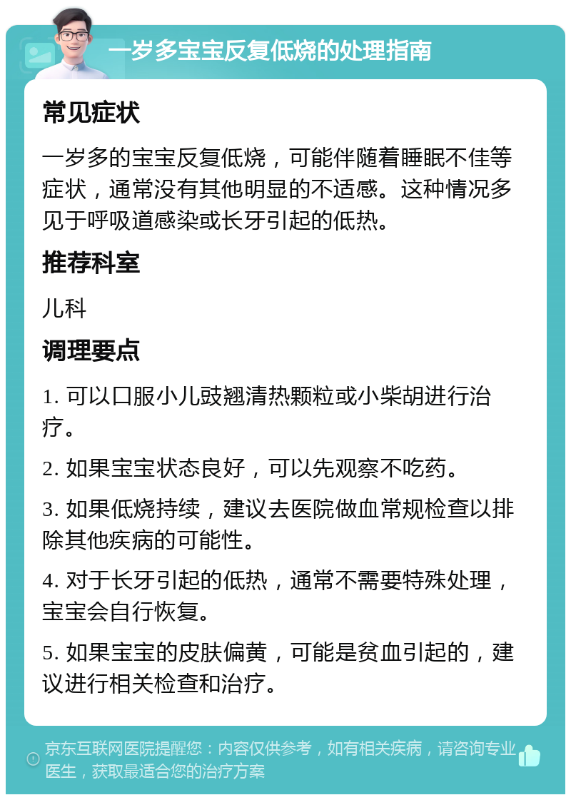 一岁多宝宝反复低烧的处理指南 常见症状 一岁多的宝宝反复低烧，可能伴随着睡眠不佳等症状，通常没有其他明显的不适感。这种情况多见于呼吸道感染或长牙引起的低热。 推荐科室 儿科 调理要点 1. 可以口服小儿豉翘清热颗粒或小柴胡进行治疗。 2. 如果宝宝状态良好，可以先观察不吃药。 3. 如果低烧持续，建议去医院做血常规检查以排除其他疾病的可能性。 4. 对于长牙引起的低热，通常不需要特殊处理，宝宝会自行恢复。 5. 如果宝宝的皮肤偏黄，可能是贫血引起的，建议进行相关检查和治疗。