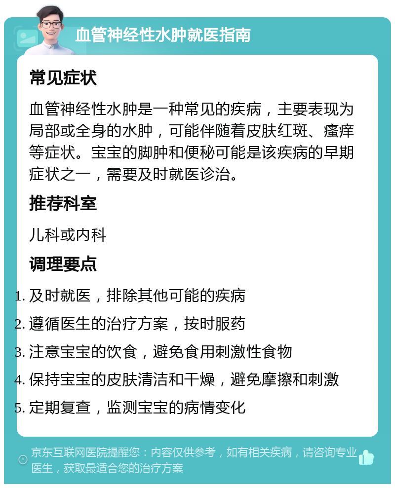 血管神经性水肿就医指南 常见症状 血管神经性水肿是一种常见的疾病，主要表现为局部或全身的水肿，可能伴随着皮肤红斑、瘙痒等症状。宝宝的脚肿和便秘可能是该疾病的早期症状之一，需要及时就医诊治。 推荐科室 儿科或内科 调理要点 及时就医，排除其他可能的疾病 遵循医生的治疗方案，按时服药 注意宝宝的饮食，避免食用刺激性食物 保持宝宝的皮肤清洁和干燥，避免摩擦和刺激 定期复查，监测宝宝的病情变化