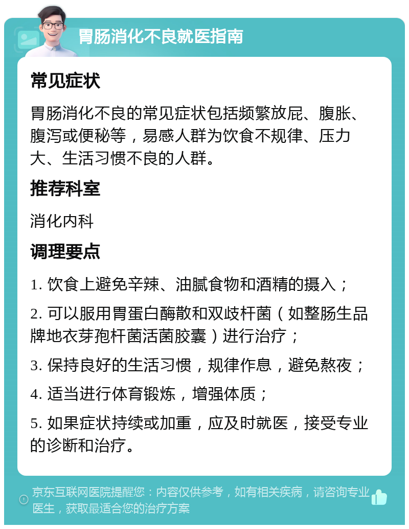 胃肠消化不良就医指南 常见症状 胃肠消化不良的常见症状包括频繁放屁、腹胀、腹泻或便秘等，易感人群为饮食不规律、压力大、生活习惯不良的人群。 推荐科室 消化内科 调理要点 1. 饮食上避免辛辣、油腻食物和酒精的摄入； 2. 可以服用胃蛋白酶散和双歧杆菌（如整肠生品牌地衣芽孢杆菌活菌胶囊）进行治疗； 3. 保持良好的生活习惯，规律作息，避免熬夜； 4. 适当进行体育锻炼，增强体质； 5. 如果症状持续或加重，应及时就医，接受专业的诊断和治疗。