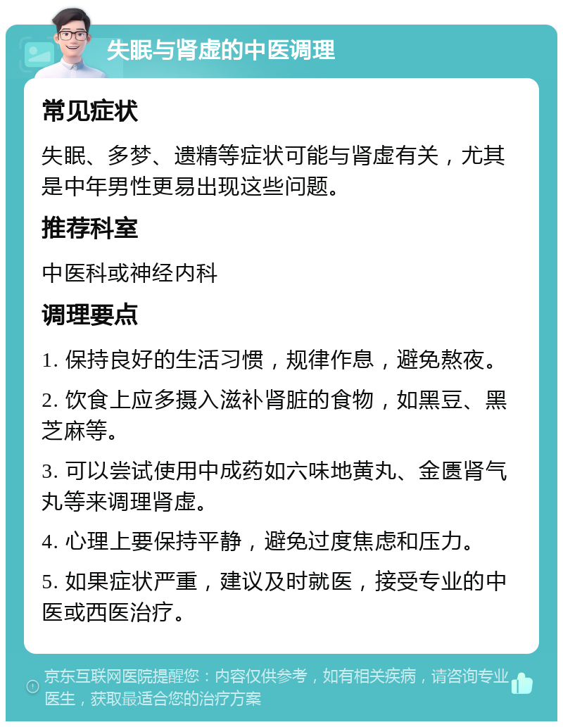 失眠与肾虚的中医调理 常见症状 失眠、多梦、遗精等症状可能与肾虚有关，尤其是中年男性更易出现这些问题。 推荐科室 中医科或神经内科 调理要点 1. 保持良好的生活习惯，规律作息，避免熬夜。 2. 饮食上应多摄入滋补肾脏的食物，如黑豆、黑芝麻等。 3. 可以尝试使用中成药如六味地黄丸、金匮肾气丸等来调理肾虚。 4. 心理上要保持平静，避免过度焦虑和压力。 5. 如果症状严重，建议及时就医，接受专业的中医或西医治疗。