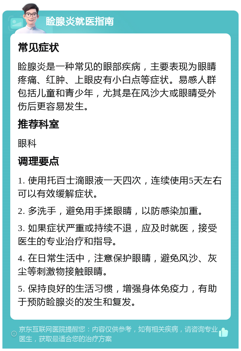 睑腺炎就医指南 常见症状 睑腺炎是一种常见的眼部疾病，主要表现为眼睛疼痛、红肿、上眼皮有小白点等症状。易感人群包括儿童和青少年，尤其是在风沙大或眼睛受外伤后更容易发生。 推荐科室 眼科 调理要点 1. 使用托百士滴眼液一天四次，连续使用5天左右可以有效缓解症状。 2. 多洗手，避免用手揉眼睛，以防感染加重。 3. 如果症状严重或持续不退，应及时就医，接受医生的专业治疗和指导。 4. 在日常生活中，注意保护眼睛，避免风沙、灰尘等刺激物接触眼睛。 5. 保持良好的生活习惯，增强身体免疫力，有助于预防睑腺炎的发生和复发。