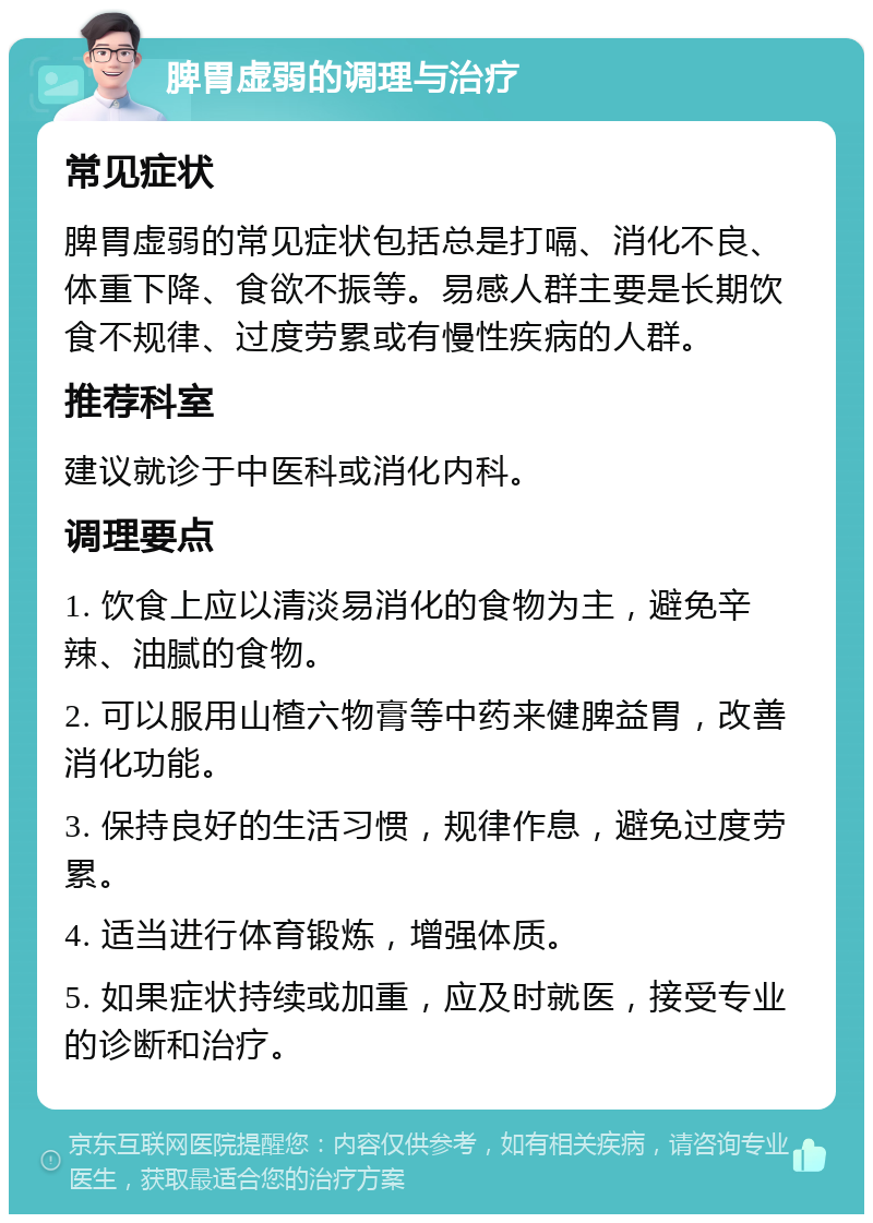 脾胃虚弱的调理与治疗 常见症状 脾胃虚弱的常见症状包括总是打嗝、消化不良、体重下降、食欲不振等。易感人群主要是长期饮食不规律、过度劳累或有慢性疾病的人群。 推荐科室 建议就诊于中医科或消化内科。 调理要点 1. 饮食上应以清淡易消化的食物为主，避免辛辣、油腻的食物。 2. 可以服用山楂六物膏等中药来健脾益胃，改善消化功能。 3. 保持良好的生活习惯，规律作息，避免过度劳累。 4. 适当进行体育锻炼，增强体质。 5. 如果症状持续或加重，应及时就医，接受专业的诊断和治疗。