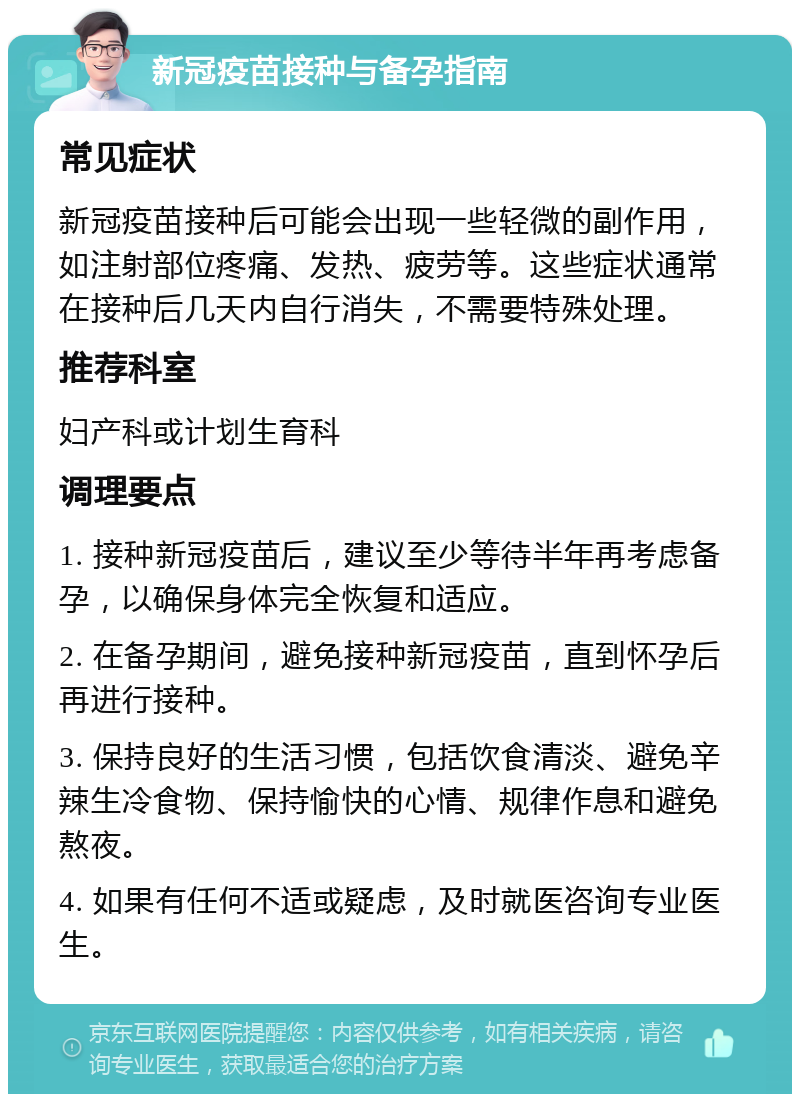 新冠疫苗接种与备孕指南 常见症状 新冠疫苗接种后可能会出现一些轻微的副作用，如注射部位疼痛、发热、疲劳等。这些症状通常在接种后几天内自行消失，不需要特殊处理。 推荐科室 妇产科或计划生育科 调理要点 1. 接种新冠疫苗后，建议至少等待半年再考虑备孕，以确保身体完全恢复和适应。 2. 在备孕期间，避免接种新冠疫苗，直到怀孕后再进行接种。 3. 保持良好的生活习惯，包括饮食清淡、避免辛辣生冷食物、保持愉快的心情、规律作息和避免熬夜。 4. 如果有任何不适或疑虑，及时就医咨询专业医生。