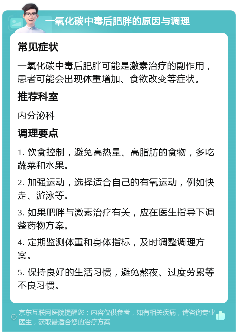 一氧化碳中毒后肥胖的原因与调理 常见症状 一氧化碳中毒后肥胖可能是激素治疗的副作用，患者可能会出现体重增加、食欲改变等症状。 推荐科室 内分泌科 调理要点 1. 饮食控制，避免高热量、高脂肪的食物，多吃蔬菜和水果。 2. 加强运动，选择适合自己的有氧运动，例如快走、游泳等。 3. 如果肥胖与激素治疗有关，应在医生指导下调整药物方案。 4. 定期监测体重和身体指标，及时调整调理方案。 5. 保持良好的生活习惯，避免熬夜、过度劳累等不良习惯。