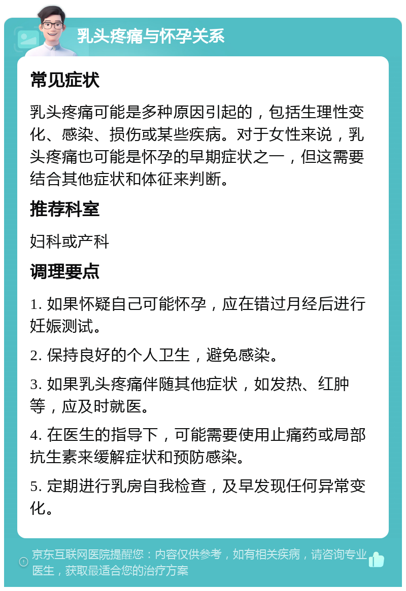 乳头疼痛与怀孕关系 常见症状 乳头疼痛可能是多种原因引起的，包括生理性变化、感染、损伤或某些疾病。对于女性来说，乳头疼痛也可能是怀孕的早期症状之一，但这需要结合其他症状和体征来判断。 推荐科室 妇科或产科 调理要点 1. 如果怀疑自己可能怀孕，应在错过月经后进行妊娠测试。 2. 保持良好的个人卫生，避免感染。 3. 如果乳头疼痛伴随其他症状，如发热、红肿等，应及时就医。 4. 在医生的指导下，可能需要使用止痛药或局部抗生素来缓解症状和预防感染。 5. 定期进行乳房自我检查，及早发现任何异常变化。