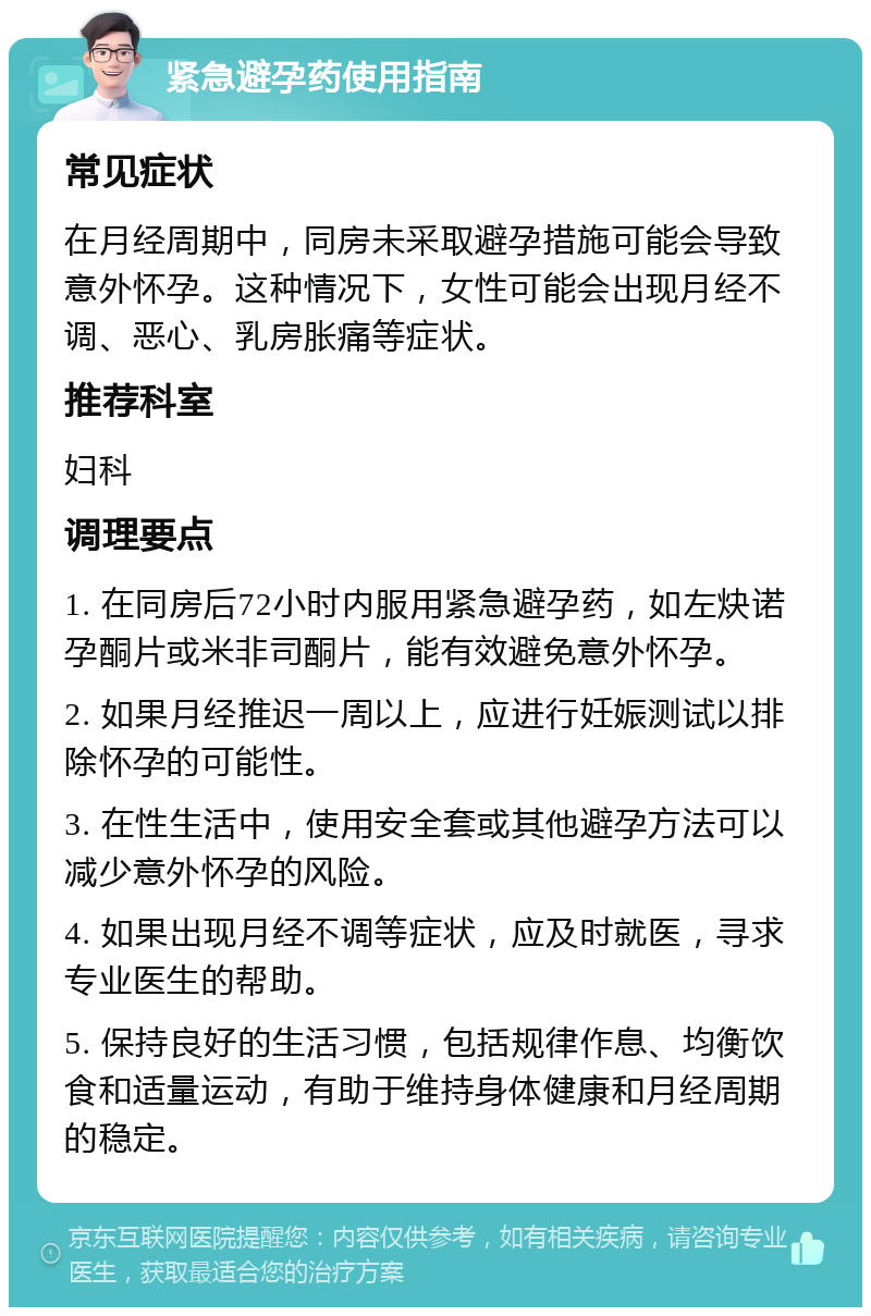 紧急避孕药使用指南 常见症状 在月经周期中，同房未采取避孕措施可能会导致意外怀孕。这种情况下，女性可能会出现月经不调、恶心、乳房胀痛等症状。 推荐科室 妇科 调理要点 1. 在同房后72小时内服用紧急避孕药，如左炔诺孕酮片或米非司酮片，能有效避免意外怀孕。 2. 如果月经推迟一周以上，应进行妊娠测试以排除怀孕的可能性。 3. 在性生活中，使用安全套或其他避孕方法可以减少意外怀孕的风险。 4. 如果出现月经不调等症状，应及时就医，寻求专业医生的帮助。 5. 保持良好的生活习惯，包括规律作息、均衡饮食和适量运动，有助于维持身体健康和月经周期的稳定。