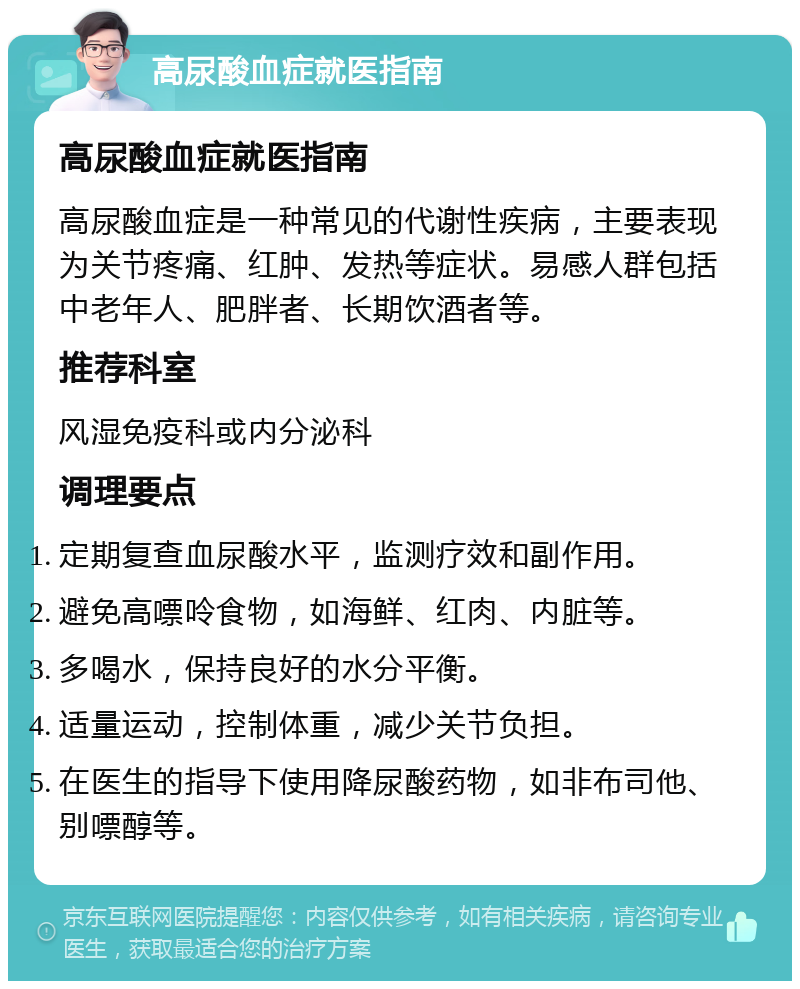 高尿酸血症就医指南 高尿酸血症就医指南 高尿酸血症是一种常见的代谢性疾病，主要表现为关节疼痛、红肿、发热等症状。易感人群包括中老年人、肥胖者、长期饮酒者等。 推荐科室 风湿免疫科或内分泌科 调理要点 定期复查血尿酸水平，监测疗效和副作用。 避免高嘌呤食物，如海鲜、红肉、内脏等。 多喝水，保持良好的水分平衡。 适量运动，控制体重，减少关节负担。 在医生的指导下使用降尿酸药物，如非布司他、别嘌醇等。