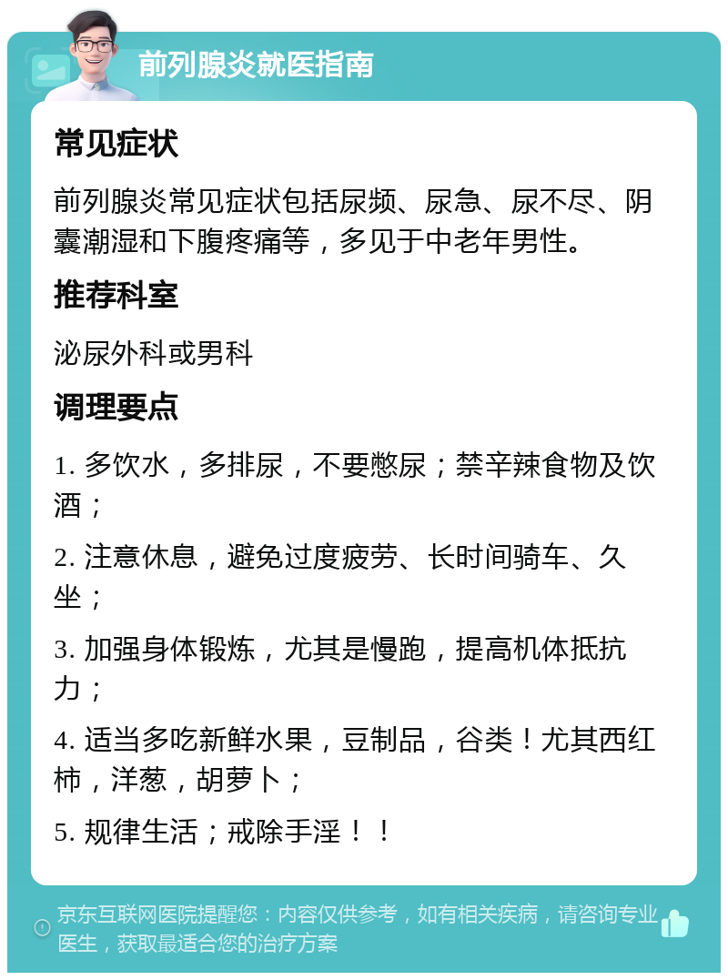 前列腺炎就医指南 常见症状 前列腺炎常见症状包括尿频、尿急、尿不尽、阴囊潮湿和下腹疼痛等，多见于中老年男性。 推荐科室 泌尿外科或男科 调理要点 1. 多饮水，多排尿，不要憋尿；禁辛辣食物及饮酒； 2. 注意休息，避免过度疲劳、长时间骑车、久坐； 3. 加强身体锻炼，尤其是慢跑，提高机体抵抗力； 4. 适当多吃新鲜水果，豆制品，谷类！尤其西红柿，洋葱，胡萝卜； 5. 规律生活；戒除手淫！！