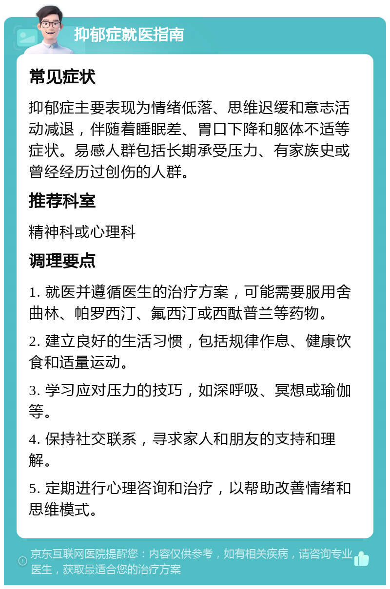 抑郁症就医指南 常见症状 抑郁症主要表现为情绪低落、思维迟缓和意志活动减退，伴随着睡眠差、胃口下降和躯体不适等症状。易感人群包括长期承受压力、有家族史或曾经经历过创伤的人群。 推荐科室 精神科或心理科 调理要点 1. 就医并遵循医生的治疗方案，可能需要服用舍曲林、帕罗西汀、氟西汀或西酞普兰等药物。 2. 建立良好的生活习惯，包括规律作息、健康饮食和适量运动。 3. 学习应对压力的技巧，如深呼吸、冥想或瑜伽等。 4. 保持社交联系，寻求家人和朋友的支持和理解。 5. 定期进行心理咨询和治疗，以帮助改善情绪和思维模式。