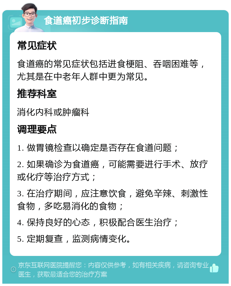 食道癌初步诊断指南 常见症状 食道癌的常见症状包括进食梗阻、吞咽困难等，尤其是在中老年人群中更为常见。 推荐科室 消化内科或肿瘤科 调理要点 1. 做胃镜检查以确定是否存在食道问题； 2. 如果确诊为食道癌，可能需要进行手术、放疗或化疗等治疗方式； 3. 在治疗期间，应注意饮食，避免辛辣、刺激性食物，多吃易消化的食物； 4. 保持良好的心态，积极配合医生治疗； 5. 定期复查，监测病情变化。