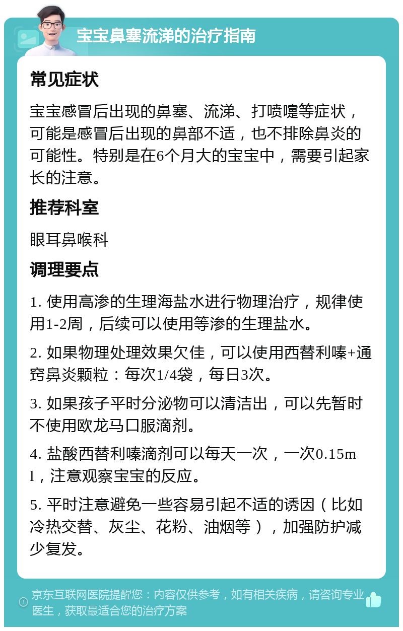 宝宝鼻塞流涕的治疗指南 常见症状 宝宝感冒后出现的鼻塞、流涕、打喷嚏等症状，可能是感冒后出现的鼻部不适，也不排除鼻炎的可能性。特别是在6个月大的宝宝中，需要引起家长的注意。 推荐科室 眼耳鼻喉科 调理要点 1. 使用高渗的生理海盐水进行物理治疗，规律使用1-2周，后续可以使用等渗的生理盐水。 2. 如果物理处理效果欠佳，可以使用西替利嗪+通窍鼻炎颗粒：每次1/4袋，每日3次。 3. 如果孩子平时分泌物可以清洁出，可以先暂时不使用欧龙马口服滴剂。 4. 盐酸西替利嗪滴剂可以每天一次，一次0.15ml，注意观察宝宝的反应。 5. 平时注意避免一些容易引起不适的诱因（比如冷热交替、灰尘、花粉、油烟等），加强防护减少复发。