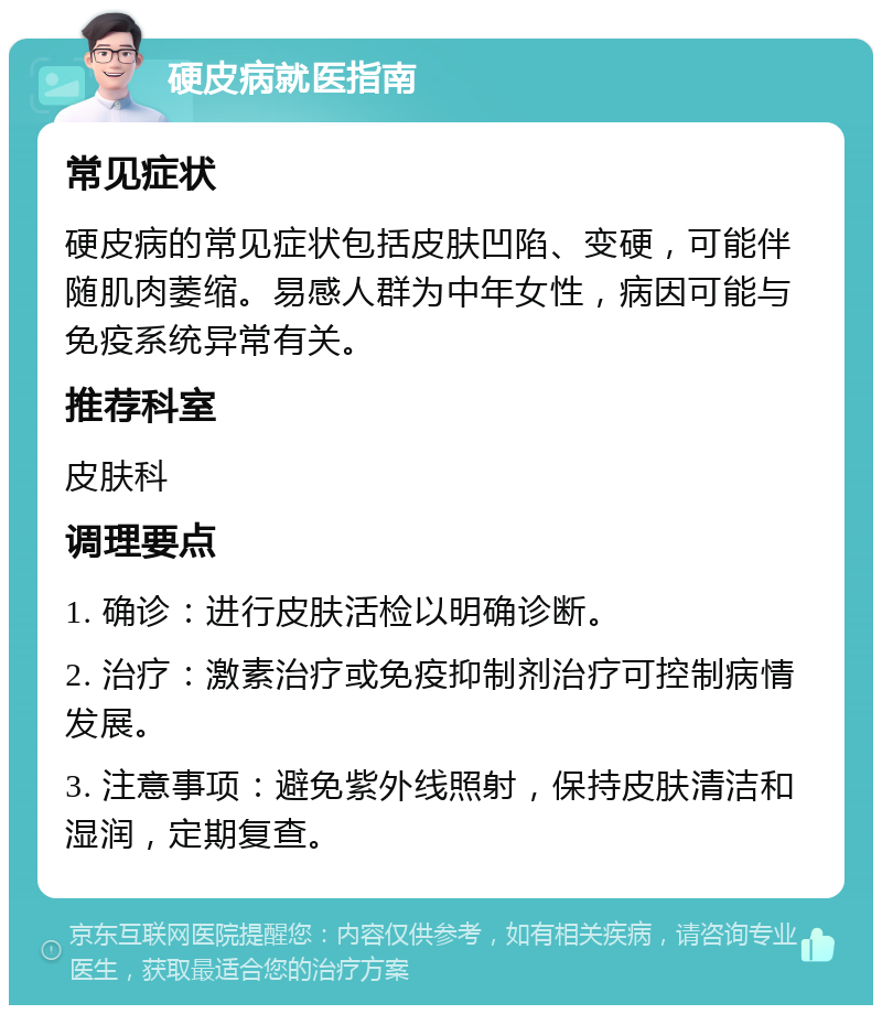 硬皮病就医指南 常见症状 硬皮病的常见症状包括皮肤凹陷、变硬，可能伴随肌肉萎缩。易感人群为中年女性，病因可能与免疫系统异常有关。 推荐科室 皮肤科 调理要点 1. 确诊：进行皮肤活检以明确诊断。 2. 治疗：激素治疗或免疫抑制剂治疗可控制病情发展。 3. 注意事项：避免紫外线照射，保持皮肤清洁和湿润，定期复查。