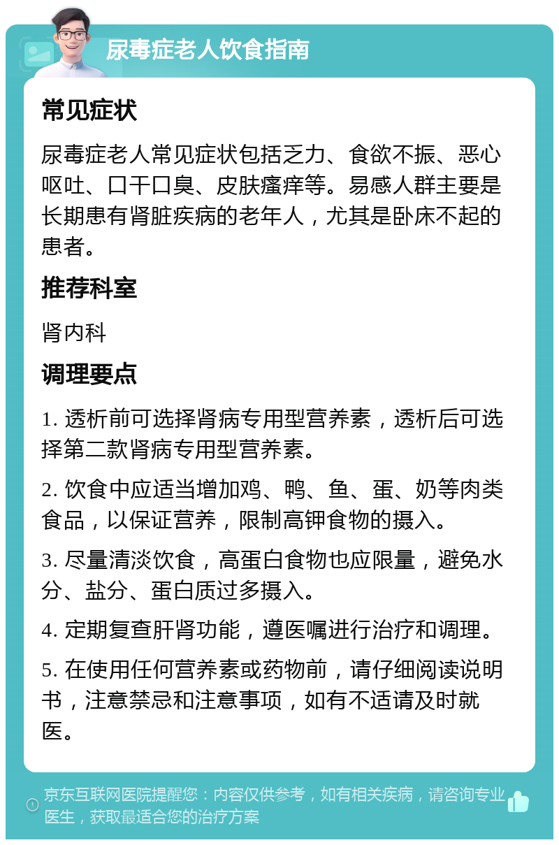 尿毒症老人饮食指南 常见症状 尿毒症老人常见症状包括乏力、食欲不振、恶心呕吐、口干口臭、皮肤瘙痒等。易感人群主要是长期患有肾脏疾病的老年人，尤其是卧床不起的患者。 推荐科室 肾内科 调理要点 1. 透析前可选择肾病专用型营养素，透析后可选择第二款肾病专用型营养素。 2. 饮食中应适当增加鸡、鸭、鱼、蛋、奶等肉类食品，以保证营养，限制高钾食物的摄入。 3. 尽量清淡饮食，高蛋白食物也应限量，避免水分、盐分、蛋白质过多摄入。 4. 定期复查肝肾功能，遵医嘱进行治疗和调理。 5. 在使用任何营养素或药物前，请仔细阅读说明书，注意禁忌和注意事项，如有不适请及时就医。