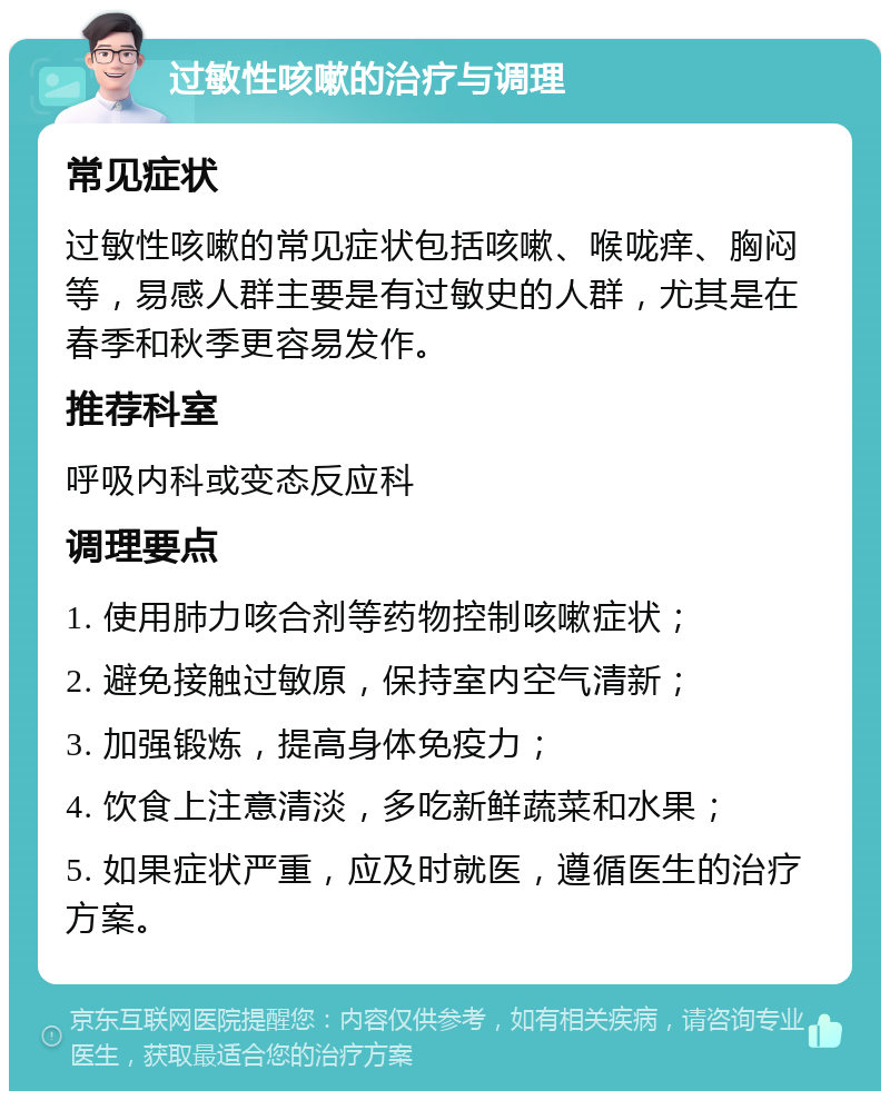 过敏性咳嗽的治疗与调理 常见症状 过敏性咳嗽的常见症状包括咳嗽、喉咙痒、胸闷等，易感人群主要是有过敏史的人群，尤其是在春季和秋季更容易发作。 推荐科室 呼吸内科或变态反应科 调理要点 1. 使用肺力咳合剂等药物控制咳嗽症状； 2. 避免接触过敏原，保持室内空气清新； 3. 加强锻炼，提高身体免疫力； 4. 饮食上注意清淡，多吃新鲜蔬菜和水果； 5. 如果症状严重，应及时就医，遵循医生的治疗方案。