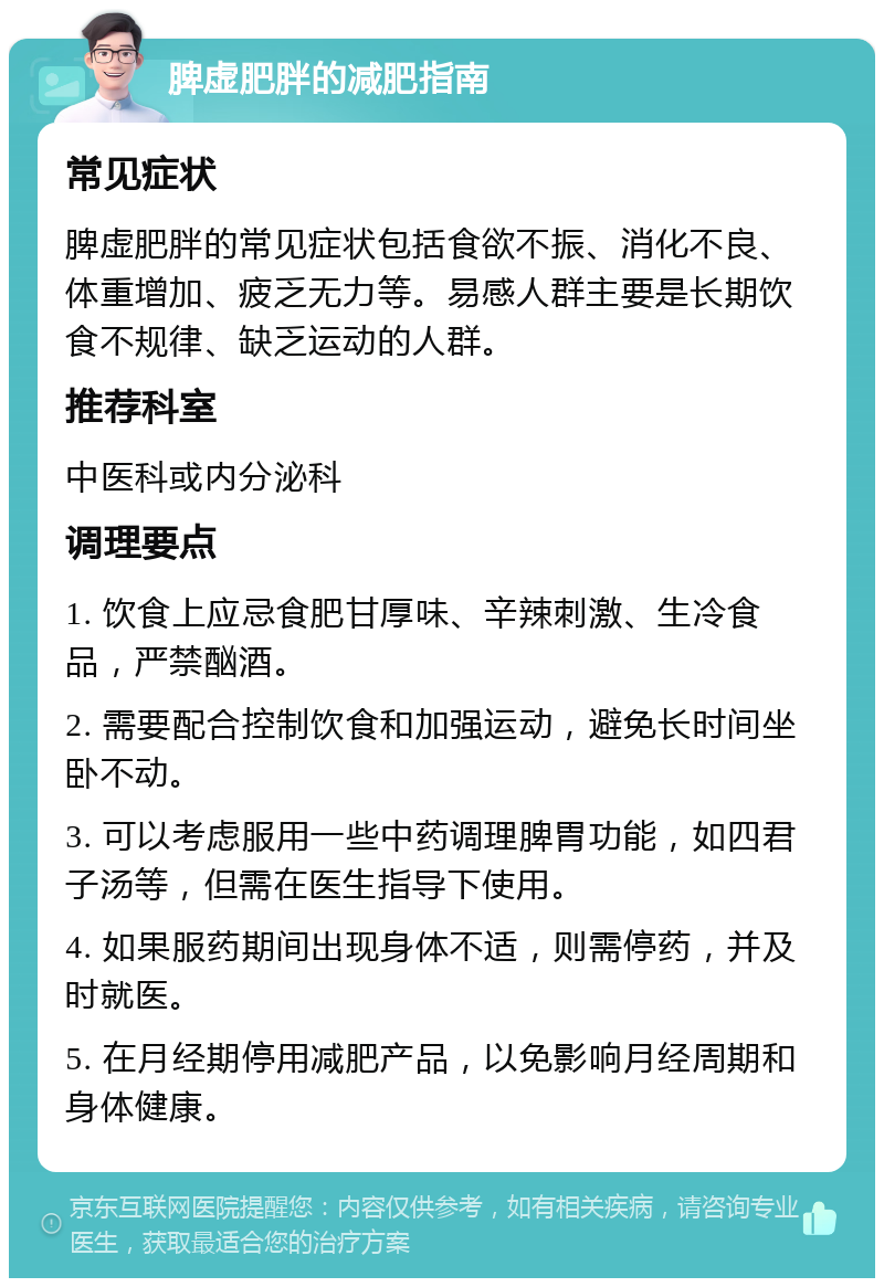 脾虚肥胖的减肥指南 常见症状 脾虚肥胖的常见症状包括食欲不振、消化不良、体重增加、疲乏无力等。易感人群主要是长期饮食不规律、缺乏运动的人群。 推荐科室 中医科或内分泌科 调理要点 1. 饮食上应忌食肥甘厚味、辛辣刺激、生冷食品，严禁酗酒。 2. 需要配合控制饮食和加强运动，避免长时间坐卧不动。 3. 可以考虑服用一些中药调理脾胃功能，如四君子汤等，但需在医生指导下使用。 4. 如果服药期间出现身体不适，则需停药，并及时就医。 5. 在月经期停用减肥产品，以免影响月经周期和身体健康。