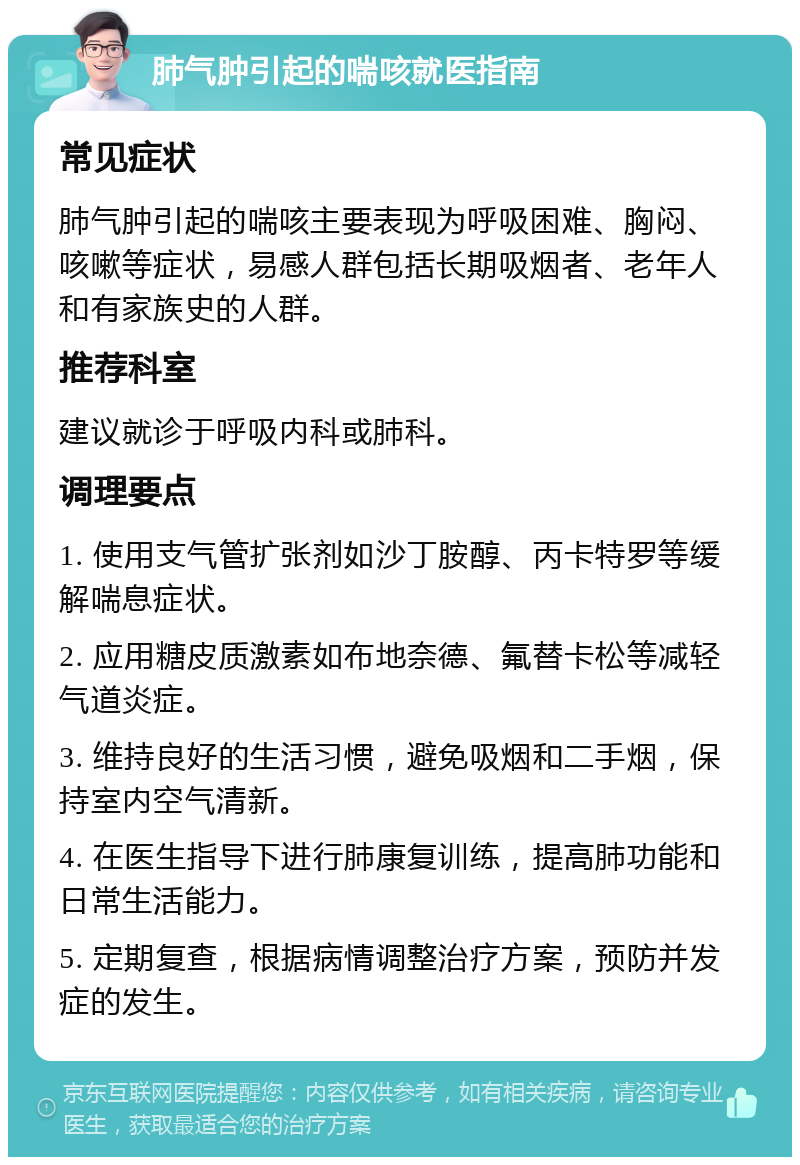 肺气肿引起的喘咳就医指南 常见症状 肺气肿引起的喘咳主要表现为呼吸困难、胸闷、咳嗽等症状，易感人群包括长期吸烟者、老年人和有家族史的人群。 推荐科室 建议就诊于呼吸内科或肺科。 调理要点 1. 使用支气管扩张剂如沙丁胺醇、丙卡特罗等缓解喘息症状。 2. 应用糖皮质激素如布地奈德、氟替卡松等减轻气道炎症。 3. 维持良好的生活习惯，避免吸烟和二手烟，保持室内空气清新。 4. 在医生指导下进行肺康复训练，提高肺功能和日常生活能力。 5. 定期复查，根据病情调整治疗方案，预防并发症的发生。