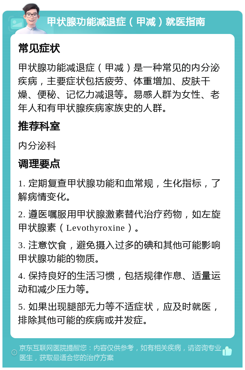 甲状腺功能减退症（甲减）就医指南 常见症状 甲状腺功能减退症（甲减）是一种常见的内分泌疾病，主要症状包括疲劳、体重增加、皮肤干燥、便秘、记忆力减退等。易感人群为女性、老年人和有甲状腺疾病家族史的人群。 推荐科室 内分泌科 调理要点 1. 定期复查甲状腺功能和血常规，生化指标，了解病情变化。 2. 遵医嘱服用甲状腺激素替代治疗药物，如左旋甲状腺素（Levothyroxine）。 3. 注意饮食，避免摄入过多的碘和其他可能影响甲状腺功能的物质。 4. 保持良好的生活习惯，包括规律作息、适量运动和减少压力等。 5. 如果出现腿部无力等不适症状，应及时就医，排除其他可能的疾病或并发症。