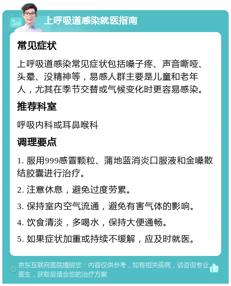 上呼吸道感染就医指南 常见症状 上呼吸道感染常见症状包括嗓子疼、声音嘶哑、头晕、没精神等，易感人群主要是儿童和老年人，尤其在季节交替或气候变化时更容易感染。 推荐科室 呼吸内科或耳鼻喉科 调理要点 1. 服用999感冒颗粒、蒲地蓝消炎口服液和金嗓散结胶囊进行治疗。 2. 注意休息，避免过度劳累。 3. 保持室内空气流通，避免有害气体的影响。 4. 饮食清淡，多喝水，保持大便通畅。 5. 如果症状加重或持续不缓解，应及时就医。