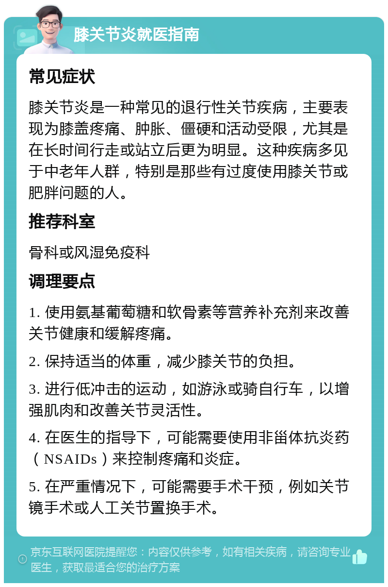 膝关节炎就医指南 常见症状 膝关节炎是一种常见的退行性关节疾病，主要表现为膝盖疼痛、肿胀、僵硬和活动受限，尤其是在长时间行走或站立后更为明显。这种疾病多见于中老年人群，特别是那些有过度使用膝关节或肥胖问题的人。 推荐科室 骨科或风湿免疫科 调理要点 1. 使用氨基葡萄糖和软骨素等营养补充剂来改善关节健康和缓解疼痛。 2. 保持适当的体重，减少膝关节的负担。 3. 进行低冲击的运动，如游泳或骑自行车，以增强肌肉和改善关节灵活性。 4. 在医生的指导下，可能需要使用非甾体抗炎药（NSAIDs）来控制疼痛和炎症。 5. 在严重情况下，可能需要手术干预，例如关节镜手术或人工关节置换手术。