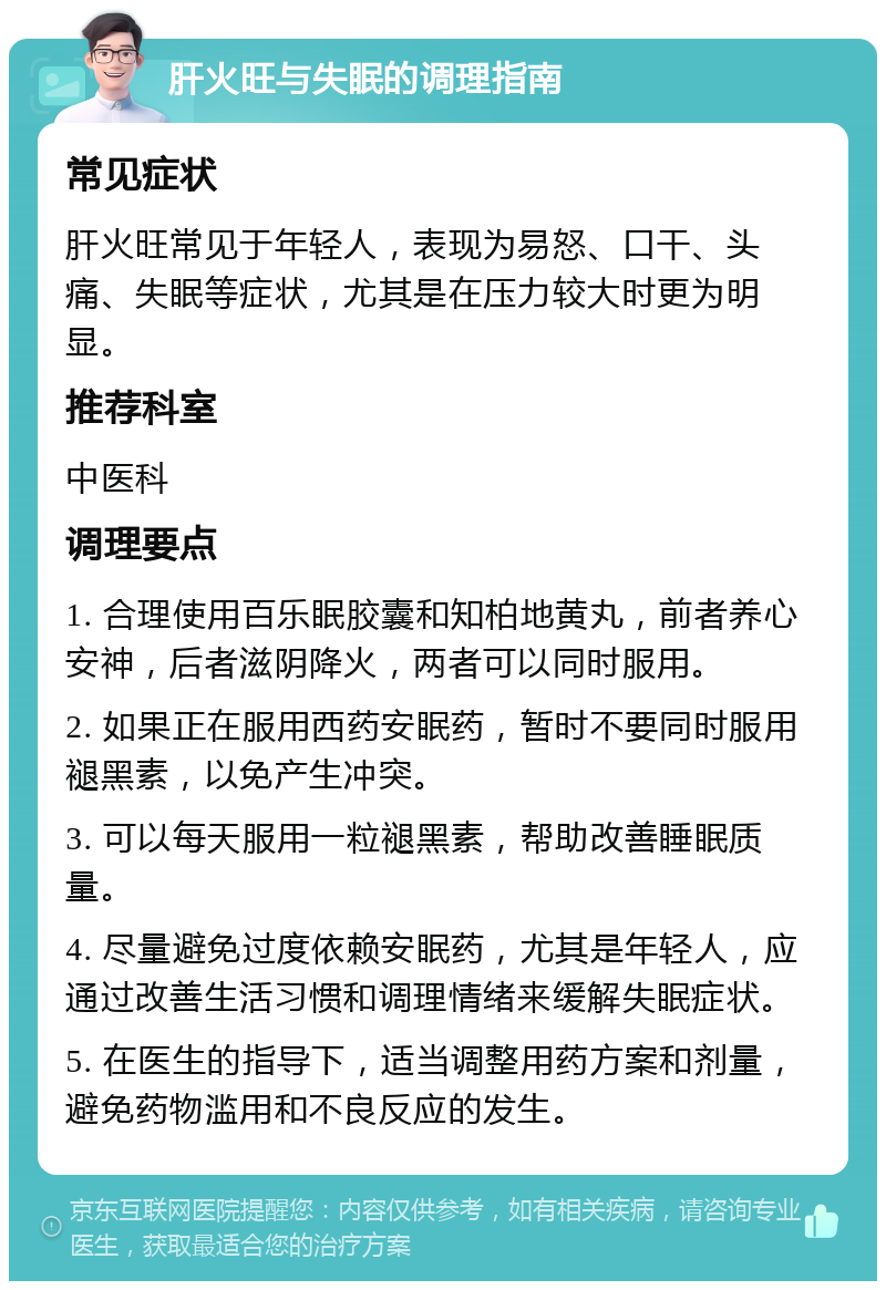 肝火旺与失眠的调理指南 常见症状 肝火旺常见于年轻人，表现为易怒、口干、头痛、失眠等症状，尤其是在压力较大时更为明显。 推荐科室 中医科 调理要点 1. 合理使用百乐眠胶囊和知柏地黄丸，前者养心安神，后者滋阴降火，两者可以同时服用。 2. 如果正在服用西药安眠药，暂时不要同时服用褪黑素，以免产生冲突。 3. 可以每天服用一粒褪黑素，帮助改善睡眠质量。 4. 尽量避免过度依赖安眠药，尤其是年轻人，应通过改善生活习惯和调理情绪来缓解失眠症状。 5. 在医生的指导下，适当调整用药方案和剂量，避免药物滥用和不良反应的发生。