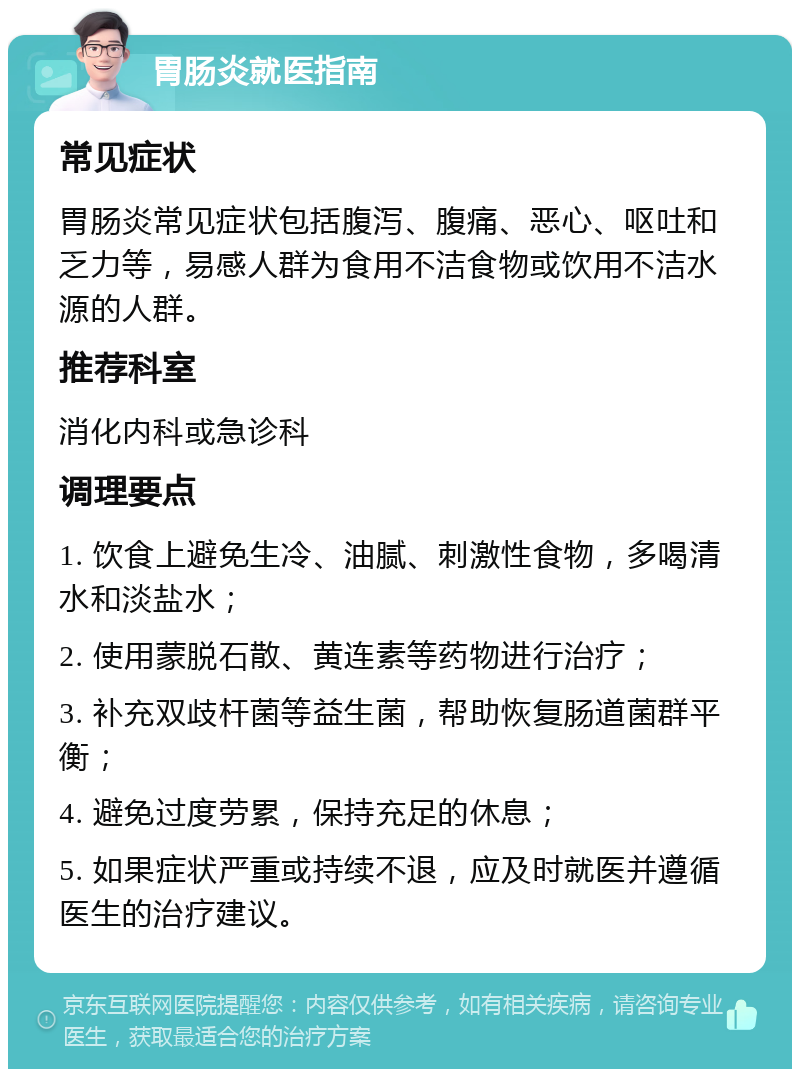 胃肠炎就医指南 常见症状 胃肠炎常见症状包括腹泻、腹痛、恶心、呕吐和乏力等，易感人群为食用不洁食物或饮用不洁水源的人群。 推荐科室 消化内科或急诊科 调理要点 1. 饮食上避免生冷、油腻、刺激性食物，多喝清水和淡盐水； 2. 使用蒙脱石散、黄连素等药物进行治疗； 3. 补充双歧杆菌等益生菌，帮助恢复肠道菌群平衡； 4. 避免过度劳累，保持充足的休息； 5. 如果症状严重或持续不退，应及时就医并遵循医生的治疗建议。