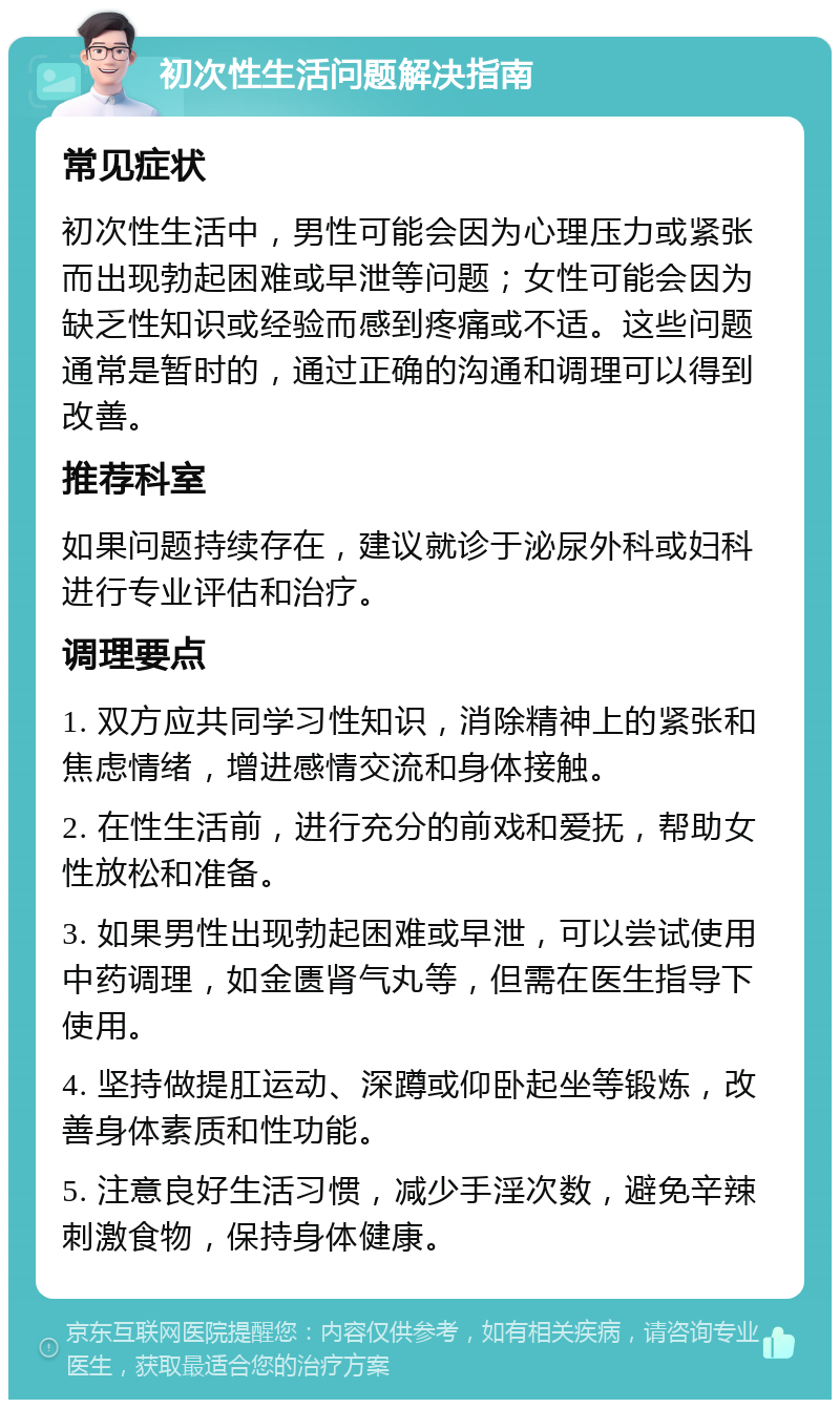 初次性生活问题解决指南 常见症状 初次性生活中，男性可能会因为心理压力或紧张而出现勃起困难或早泄等问题；女性可能会因为缺乏性知识或经验而感到疼痛或不适。这些问题通常是暂时的，通过正确的沟通和调理可以得到改善。 推荐科室 如果问题持续存在，建议就诊于泌尿外科或妇科进行专业评估和治疗。 调理要点 1. 双方应共同学习性知识，消除精神上的紧张和焦虑情绪，增进感情交流和身体接触。 2. 在性生活前，进行充分的前戏和爱抚，帮助女性放松和准备。 3. 如果男性出现勃起困难或早泄，可以尝试使用中药调理，如金匮肾气丸等，但需在医生指导下使用。 4. 坚持做提肛运动、深蹲或仰卧起坐等锻炼，改善身体素质和性功能。 5. 注意良好生活习惯，减少手淫次数，避免辛辣刺激食物，保持身体健康。