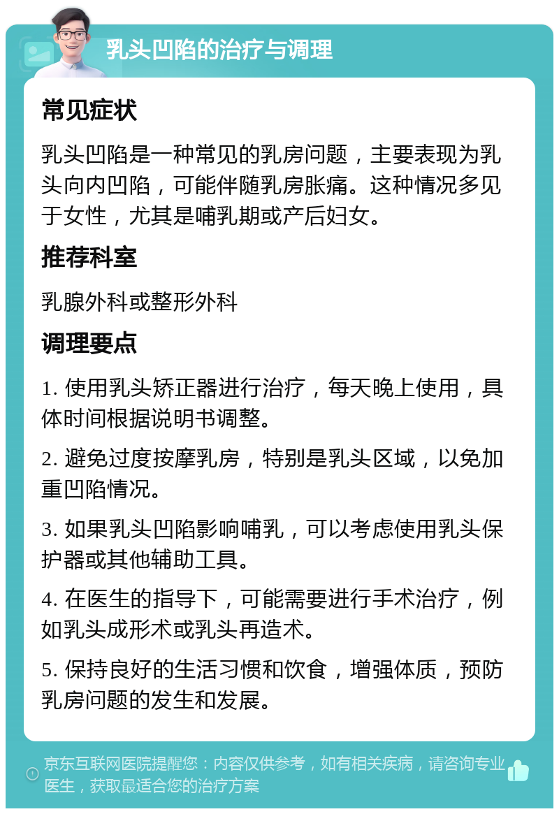 乳头凹陷的治疗与调理 常见症状 乳头凹陷是一种常见的乳房问题，主要表现为乳头向内凹陷，可能伴随乳房胀痛。这种情况多见于女性，尤其是哺乳期或产后妇女。 推荐科室 乳腺外科或整形外科 调理要点 1. 使用乳头矫正器进行治疗，每天晚上使用，具体时间根据说明书调整。 2. 避免过度按摩乳房，特别是乳头区域，以免加重凹陷情况。 3. 如果乳头凹陷影响哺乳，可以考虑使用乳头保护器或其他辅助工具。 4. 在医生的指导下，可能需要进行手术治疗，例如乳头成形术或乳头再造术。 5. 保持良好的生活习惯和饮食，增强体质，预防乳房问题的发生和发展。