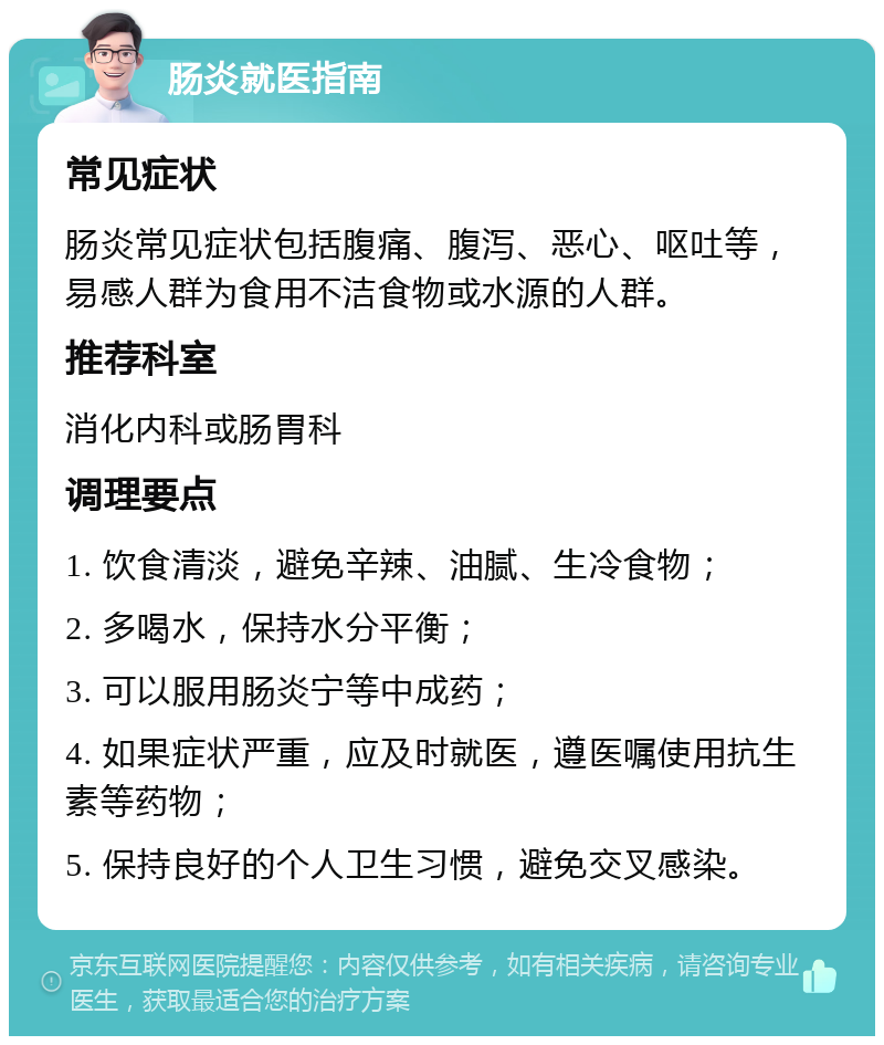 肠炎就医指南 常见症状 肠炎常见症状包括腹痛、腹泻、恶心、呕吐等，易感人群为食用不洁食物或水源的人群。 推荐科室 消化内科或肠胃科 调理要点 1. 饮食清淡，避免辛辣、油腻、生冷食物； 2. 多喝水，保持水分平衡； 3. 可以服用肠炎宁等中成药； 4. 如果症状严重，应及时就医，遵医嘱使用抗生素等药物； 5. 保持良好的个人卫生习惯，避免交叉感染。