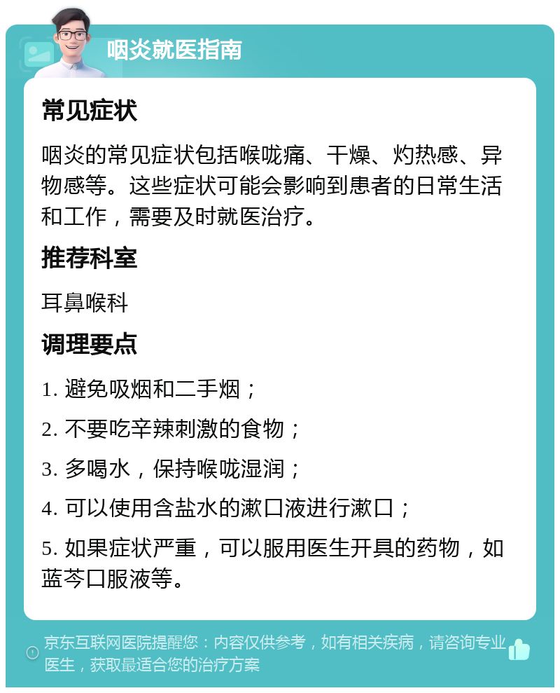 咽炎就医指南 常见症状 咽炎的常见症状包括喉咙痛、干燥、灼热感、异物感等。这些症状可能会影响到患者的日常生活和工作，需要及时就医治疗。 推荐科室 耳鼻喉科 调理要点 1. 避免吸烟和二手烟； 2. 不要吃辛辣刺激的食物； 3. 多喝水，保持喉咙湿润； 4. 可以使用含盐水的漱口液进行漱口； 5. 如果症状严重，可以服用医生开具的药物，如蓝芩口服液等。