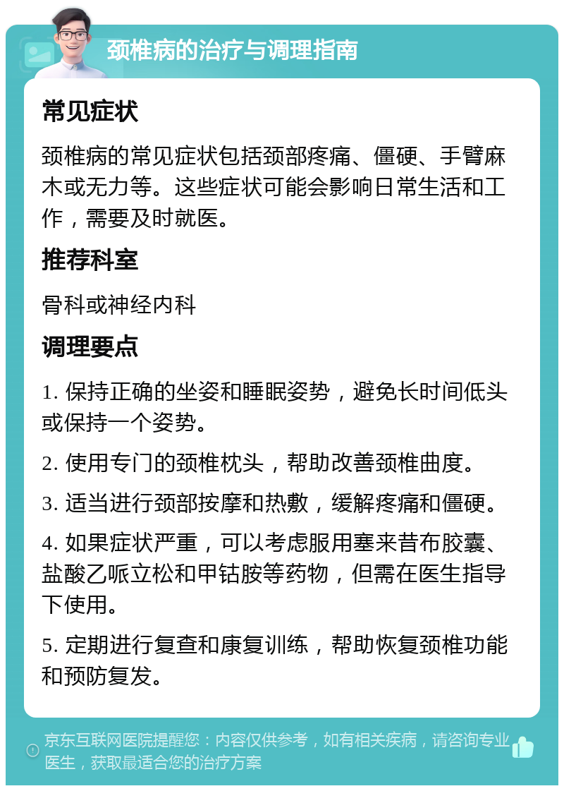 颈椎病的治疗与调理指南 常见症状 颈椎病的常见症状包括颈部疼痛、僵硬、手臂麻木或无力等。这些症状可能会影响日常生活和工作，需要及时就医。 推荐科室 骨科或神经内科 调理要点 1. 保持正确的坐姿和睡眠姿势，避免长时间低头或保持一个姿势。 2. 使用专门的颈椎枕头，帮助改善颈椎曲度。 3. 适当进行颈部按摩和热敷，缓解疼痛和僵硬。 4. 如果症状严重，可以考虑服用塞来昔布胶囊、盐酸乙哌立松和甲钴胺等药物，但需在医生指导下使用。 5. 定期进行复查和康复训练，帮助恢复颈椎功能和预防复发。