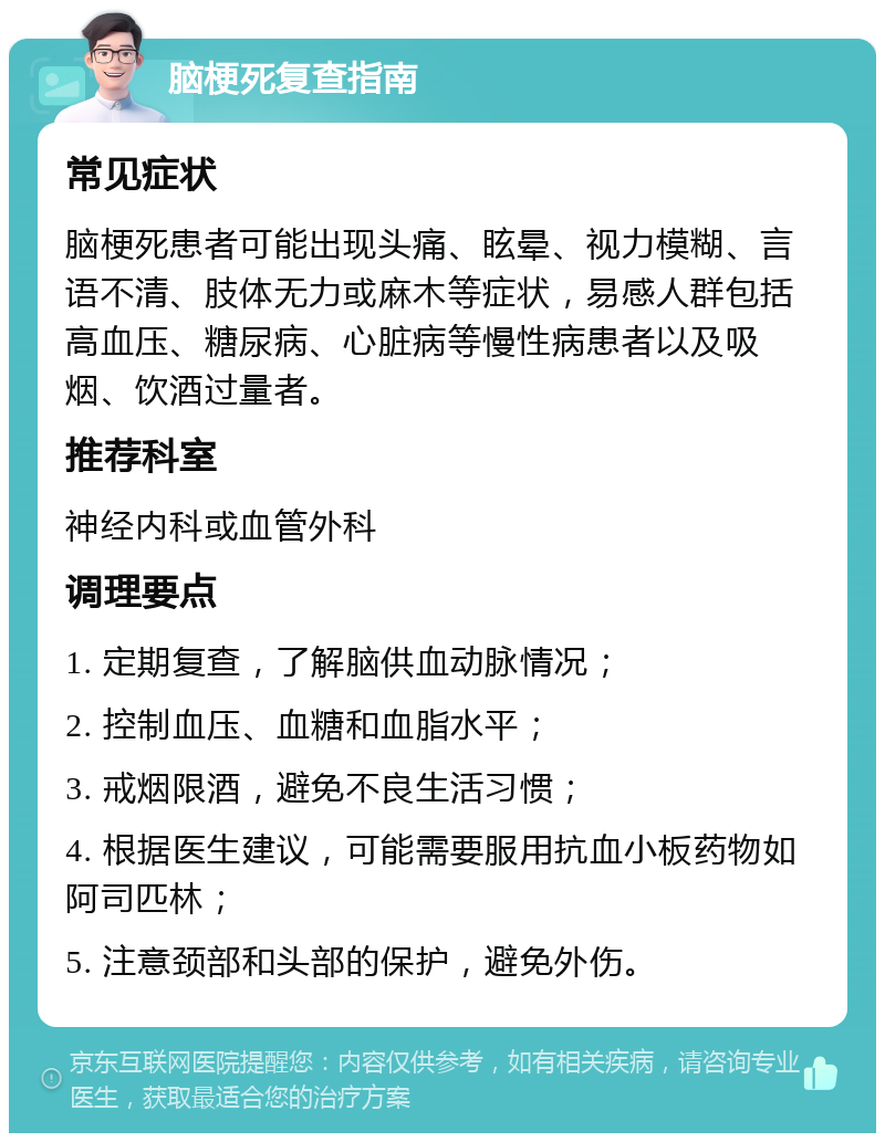 脑梗死复查指南 常见症状 脑梗死患者可能出现头痛、眩晕、视力模糊、言语不清、肢体无力或麻木等症状，易感人群包括高血压、糖尿病、心脏病等慢性病患者以及吸烟、饮酒过量者。 推荐科室 神经内科或血管外科 调理要点 1. 定期复查，了解脑供血动脉情况； 2. 控制血压、血糖和血脂水平； 3. 戒烟限酒，避免不良生活习惯； 4. 根据医生建议，可能需要服用抗血小板药物如阿司匹林； 5. 注意颈部和头部的保护，避免外伤。