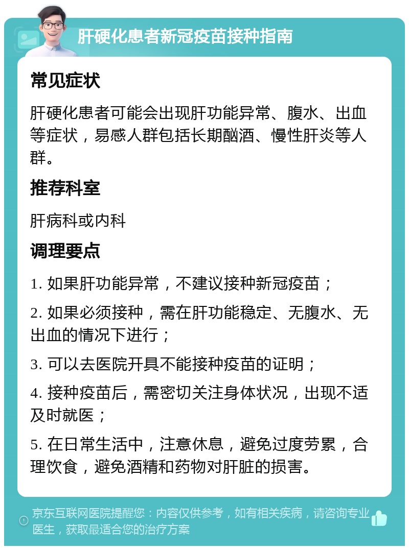 肝硬化患者新冠疫苗接种指南 常见症状 肝硬化患者可能会出现肝功能异常、腹水、出血等症状，易感人群包括长期酗酒、慢性肝炎等人群。 推荐科室 肝病科或内科 调理要点 1. 如果肝功能异常，不建议接种新冠疫苗； 2. 如果必须接种，需在肝功能稳定、无腹水、无出血的情况下进行； 3. 可以去医院开具不能接种疫苗的证明； 4. 接种疫苗后，需密切关注身体状况，出现不适及时就医； 5. 在日常生活中，注意休息，避免过度劳累，合理饮食，避免酒精和药物对肝脏的损害。