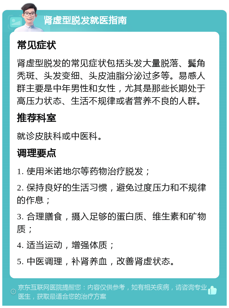 肾虚型脱发就医指南 常见症状 肾虚型脱发的常见症状包括头发大量脱落、鬓角秃斑、头发变细、头皮油脂分泌过多等。易感人群主要是中年男性和女性，尤其是那些长期处于高压力状态、生活不规律或者营养不良的人群。 推荐科室 就诊皮肤科或中医科。 调理要点 1. 使用米诺地尔等药物治疗脱发； 2. 保持良好的生活习惯，避免过度压力和不规律的作息； 3. 合理膳食，摄入足够的蛋白质、维生素和矿物质； 4. 适当运动，增强体质； 5. 中医调理，补肾养血，改善肾虚状态。