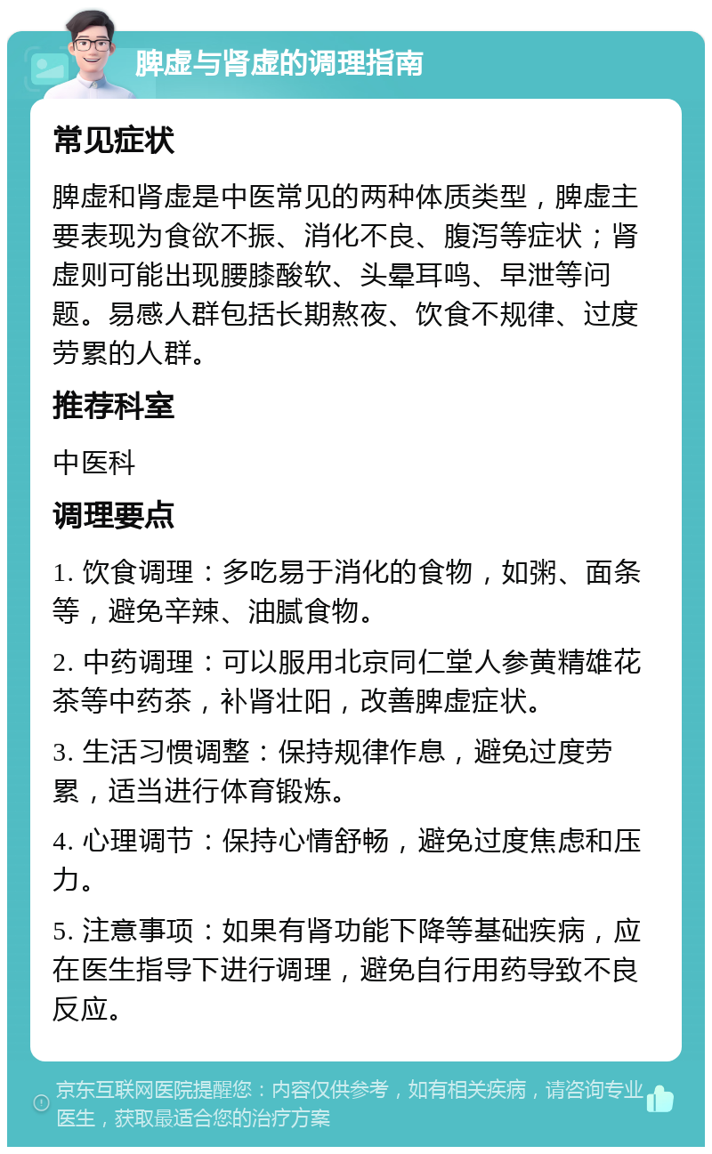 脾虚与肾虚的调理指南 常见症状 脾虚和肾虚是中医常见的两种体质类型，脾虚主要表现为食欲不振、消化不良、腹泻等症状；肾虚则可能出现腰膝酸软、头晕耳鸣、早泄等问题。易感人群包括长期熬夜、饮食不规律、过度劳累的人群。 推荐科室 中医科 调理要点 1. 饮食调理：多吃易于消化的食物，如粥、面条等，避免辛辣、油腻食物。 2. 中药调理：可以服用北京同仁堂人参黄精雄花茶等中药茶，补肾壮阳，改善脾虚症状。 3. 生活习惯调整：保持规律作息，避免过度劳累，适当进行体育锻炼。 4. 心理调节：保持心情舒畅，避免过度焦虑和压力。 5. 注意事项：如果有肾功能下降等基础疾病，应在医生指导下进行调理，避免自行用药导致不良反应。