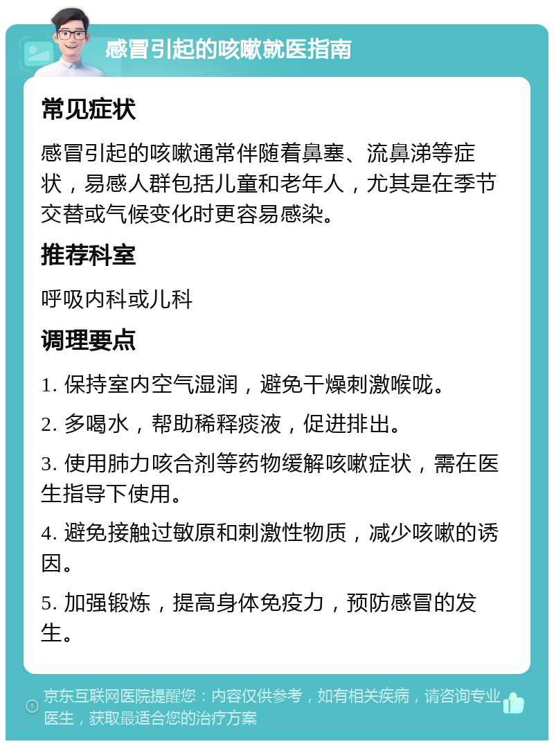 感冒引起的咳嗽就医指南 常见症状 感冒引起的咳嗽通常伴随着鼻塞、流鼻涕等症状，易感人群包括儿童和老年人，尤其是在季节交替或气候变化时更容易感染。 推荐科室 呼吸内科或儿科 调理要点 1. 保持室内空气湿润，避免干燥刺激喉咙。 2. 多喝水，帮助稀释痰液，促进排出。 3. 使用肺力咳合剂等药物缓解咳嗽症状，需在医生指导下使用。 4. 避免接触过敏原和刺激性物质，减少咳嗽的诱因。 5. 加强锻炼，提高身体免疫力，预防感冒的发生。