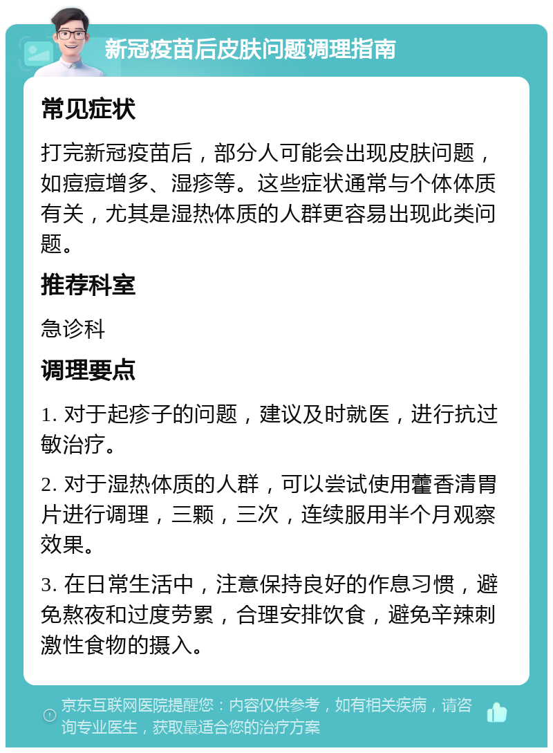 新冠疫苗后皮肤问题调理指南 常见症状 打完新冠疫苗后，部分人可能会出现皮肤问题，如痘痘增多、湿疹等。这些症状通常与个体体质有关，尤其是湿热体质的人群更容易出现此类问题。 推荐科室 急诊科 调理要点 1. 对于起疹子的问题，建议及时就医，进行抗过敏治疗。 2. 对于湿热体质的人群，可以尝试使用藿香清胃片进行调理，三颗，三次，连续服用半个月观察效果。 3. 在日常生活中，注意保持良好的作息习惯，避免熬夜和过度劳累，合理安排饮食，避免辛辣刺激性食物的摄入。