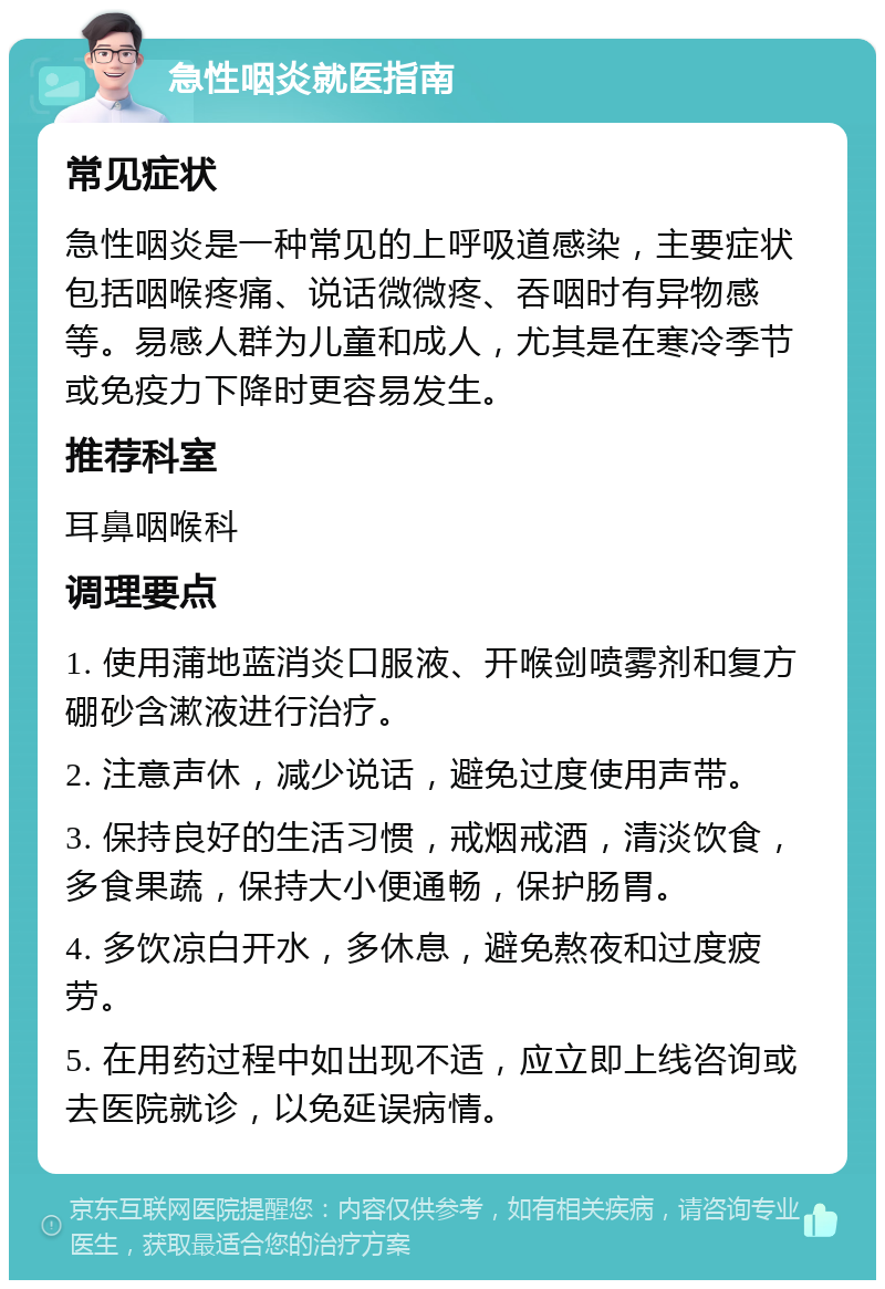 急性咽炎就医指南 常见症状 急性咽炎是一种常见的上呼吸道感染，主要症状包括咽喉疼痛、说话微微疼、吞咽时有异物感等。易感人群为儿童和成人，尤其是在寒冷季节或免疫力下降时更容易发生。 推荐科室 耳鼻咽喉科 调理要点 1. 使用蒲地蓝消炎口服液、开喉剑喷雾剂和复方硼砂含漱液进行治疗。 2. 注意声休，减少说话，避免过度使用声带。 3. 保持良好的生活习惯，戒烟戒酒，清淡饮食，多食果蔬，保持大小便通畅，保护肠胃。 4. 多饮凉白开水，多休息，避免熬夜和过度疲劳。 5. 在用药过程中如出现不适，应立即上线咨询或去医院就诊，以免延误病情。