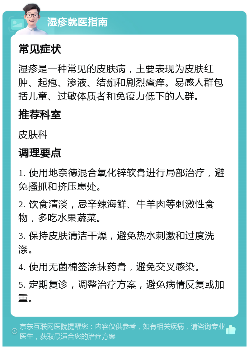 湿疹就医指南 常见症状 湿疹是一种常见的皮肤病，主要表现为皮肤红肿、起疱、渗液、结痂和剧烈瘙痒。易感人群包括儿童、过敏体质者和免疫力低下的人群。 推荐科室 皮肤科 调理要点 1. 使用地奈德混合氧化锌软膏进行局部治疗，避免搔抓和挤压患处。 2. 饮食清淡，忌辛辣海鲜、牛羊肉等刺激性食物，多吃水果蔬菜。 3. 保持皮肤清洁干燥，避免热水刺激和过度洗涤。 4. 使用无菌棉签涂抹药膏，避免交叉感染。 5. 定期复诊，调整治疗方案，避免病情反复或加重。