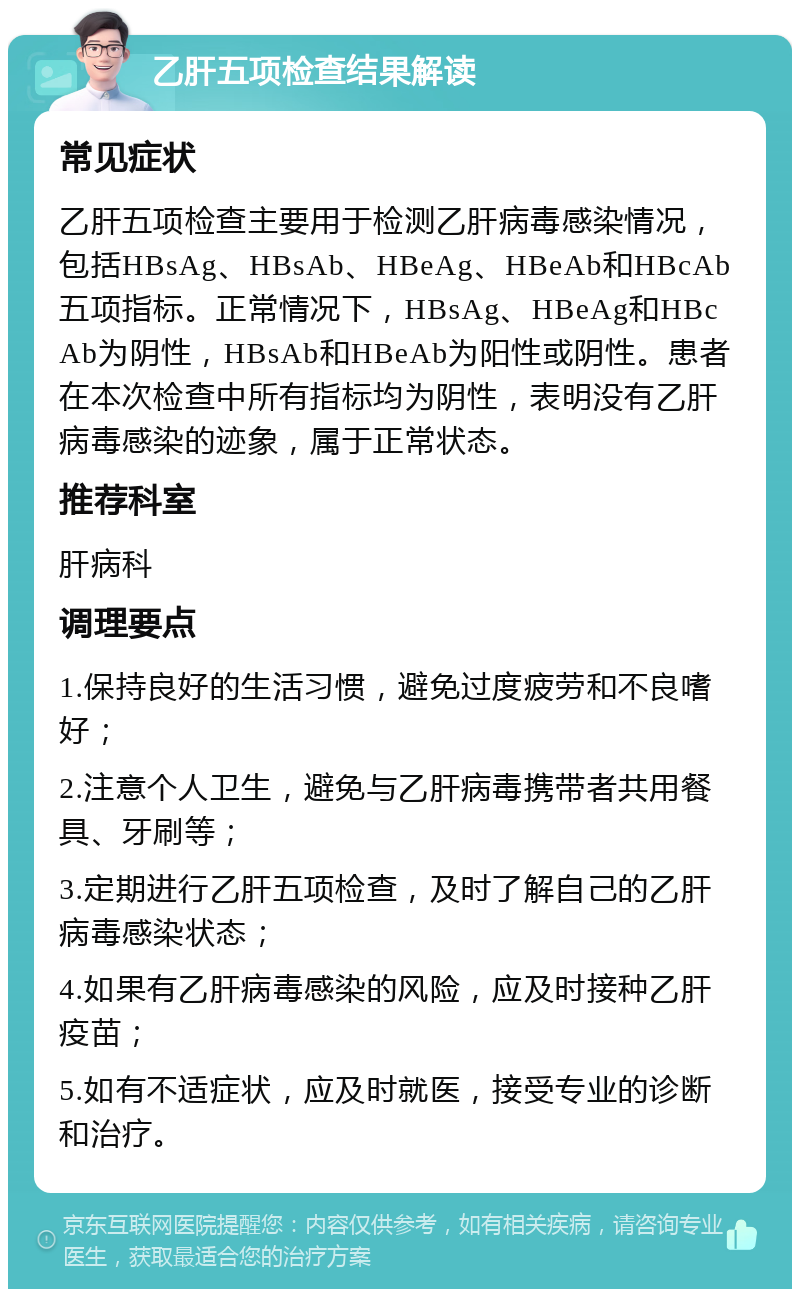 乙肝五项检查结果解读 常见症状 乙肝五项检查主要用于检测乙肝病毒感染情况，包括HBsAg、HBsAb、HBeAg、HBeAb和HBcAb五项指标。正常情况下，HBsAg、HBeAg和HBcAb为阴性，HBsAb和HBeAb为阳性或阴性。患者在本次检查中所有指标均为阴性，表明没有乙肝病毒感染的迹象，属于正常状态。 推荐科室 肝病科 调理要点 1.保持良好的生活习惯，避免过度疲劳和不良嗜好； 2.注意个人卫生，避免与乙肝病毒携带者共用餐具、牙刷等； 3.定期进行乙肝五项检查，及时了解自己的乙肝病毒感染状态； 4.如果有乙肝病毒感染的风险，应及时接种乙肝疫苗； 5.如有不适症状，应及时就医，接受专业的诊断和治疗。