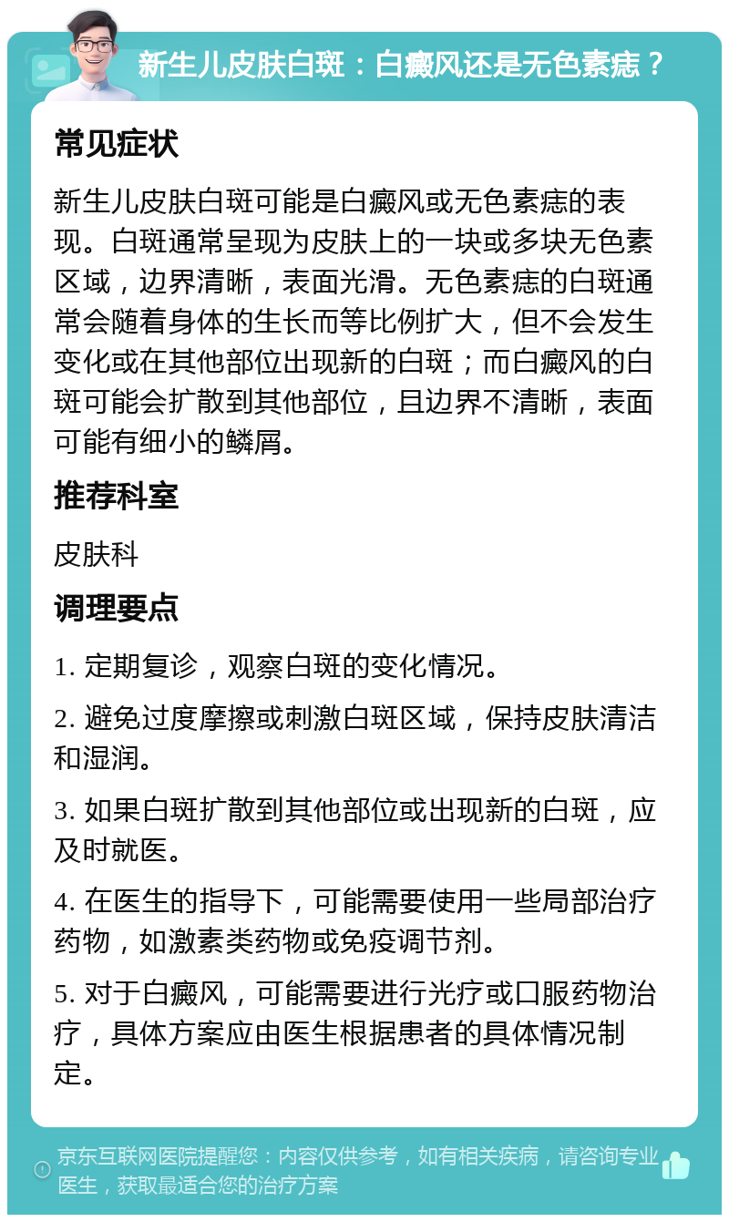 新生儿皮肤白斑：白癜风还是无色素痣？ 常见症状 新生儿皮肤白斑可能是白癜风或无色素痣的表现。白斑通常呈现为皮肤上的一块或多块无色素区域，边界清晰，表面光滑。无色素痣的白斑通常会随着身体的生长而等比例扩大，但不会发生变化或在其他部位出现新的白斑；而白癜风的白斑可能会扩散到其他部位，且边界不清晰，表面可能有细小的鳞屑。 推荐科室 皮肤科 调理要点 1. 定期复诊，观察白斑的变化情况。 2. 避免过度摩擦或刺激白斑区域，保持皮肤清洁和湿润。 3. 如果白斑扩散到其他部位或出现新的白斑，应及时就医。 4. 在医生的指导下，可能需要使用一些局部治疗药物，如激素类药物或免疫调节剂。 5. 对于白癜风，可能需要进行光疗或口服药物治疗，具体方案应由医生根据患者的具体情况制定。