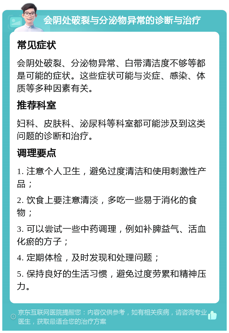 会阴处破裂与分泌物异常的诊断与治疗 常见症状 会阴处破裂、分泌物异常、白带清洁度不够等都是可能的症状。这些症状可能与炎症、感染、体质等多种因素有关。 推荐科室 妇科、皮肤科、泌尿科等科室都可能涉及到这类问题的诊断和治疗。 调理要点 1. 注意个人卫生，避免过度清洁和使用刺激性产品； 2. 饮食上要注意清淡，多吃一些易于消化的食物； 3. 可以尝试一些中药调理，例如补脾益气、活血化瘀的方子； 4. 定期体检，及时发现和处理问题； 5. 保持良好的生活习惯，避免过度劳累和精神压力。