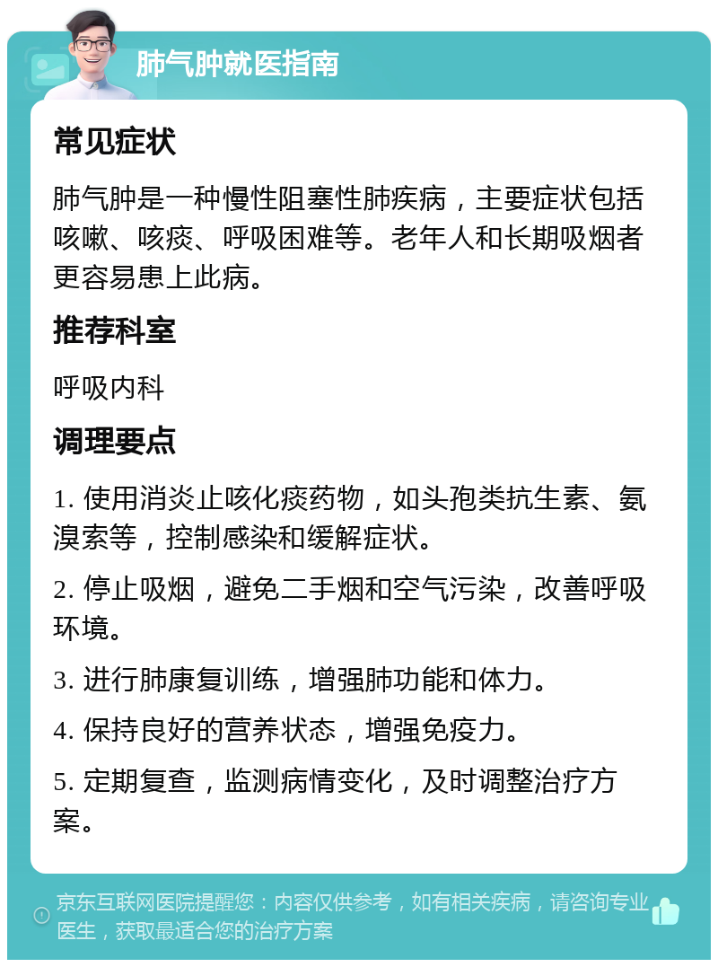 肺气肿就医指南 常见症状 肺气肿是一种慢性阻塞性肺疾病，主要症状包括咳嗽、咳痰、呼吸困难等。老年人和长期吸烟者更容易患上此病。 推荐科室 呼吸内科 调理要点 1. 使用消炎止咳化痰药物，如头孢类抗生素、氨溴索等，控制感染和缓解症状。 2. 停止吸烟，避免二手烟和空气污染，改善呼吸环境。 3. 进行肺康复训练，增强肺功能和体力。 4. 保持良好的营养状态，增强免疫力。 5. 定期复查，监测病情变化，及时调整治疗方案。