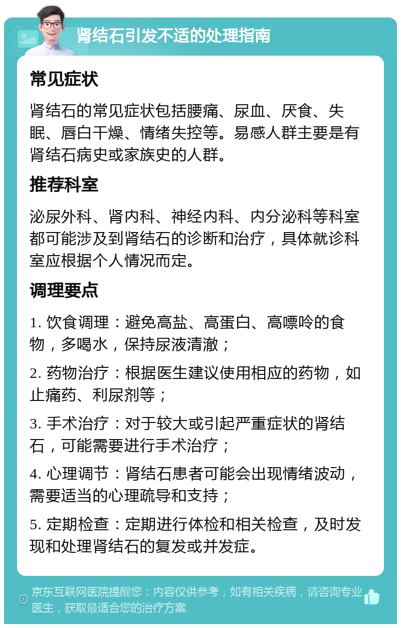 肾结石引发不适的处理指南 常见症状 肾结石的常见症状包括腰痛、尿血、厌食、失眠、唇白干燥、情绪失控等。易感人群主要是有肾结石病史或家族史的人群。 推荐科室 泌尿外科、肾内科、神经内科、内分泌科等科室都可能涉及到肾结石的诊断和治疗，具体就诊科室应根据个人情况而定。 调理要点 1. 饮食调理：避免高盐、高蛋白、高嘌呤的食物，多喝水，保持尿液清澈； 2. 药物治疗：根据医生建议使用相应的药物，如止痛药、利尿剂等； 3. 手术治疗：对于较大或引起严重症状的肾结石，可能需要进行手术治疗； 4. 心理调节：肾结石患者可能会出现情绪波动，需要适当的心理疏导和支持； 5. 定期检查：定期进行体检和相关检查，及时发现和处理肾结石的复发或并发症。