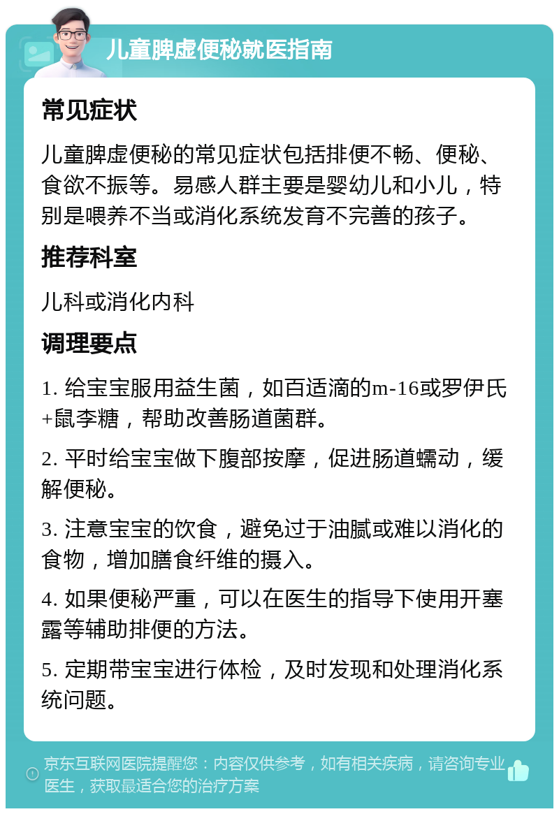 儿童脾虚便秘就医指南 常见症状 儿童脾虚便秘的常见症状包括排便不畅、便秘、食欲不振等。易感人群主要是婴幼儿和小儿，特别是喂养不当或消化系统发育不完善的孩子。 推荐科室 儿科或消化内科 调理要点 1. 给宝宝服用益生菌，如百适滴的m-16或罗伊氏+鼠李糖，帮助改善肠道菌群。 2. 平时给宝宝做下腹部按摩，促进肠道蠕动，缓解便秘。 3. 注意宝宝的饮食，避免过于油腻或难以消化的食物，增加膳食纤维的摄入。 4. 如果便秘严重，可以在医生的指导下使用开塞露等辅助排便的方法。 5. 定期带宝宝进行体检，及时发现和处理消化系统问题。