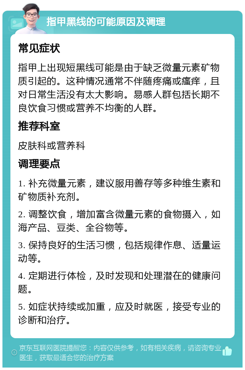 指甲黑线的可能原因及调理 常见症状 指甲上出现短黑线可能是由于缺乏微量元素矿物质引起的。这种情况通常不伴随疼痛或瘙痒，且对日常生活没有太大影响。易感人群包括长期不良饮食习惯或营养不均衡的人群。 推荐科室 皮肤科或营养科 调理要点 1. 补充微量元素，建议服用善存等多种维生素和矿物质补充剂。 2. 调整饮食，增加富含微量元素的食物摄入，如海产品、豆类、全谷物等。 3. 保持良好的生活习惯，包括规律作息、适量运动等。 4. 定期进行体检，及时发现和处理潜在的健康问题。 5. 如症状持续或加重，应及时就医，接受专业的诊断和治疗。